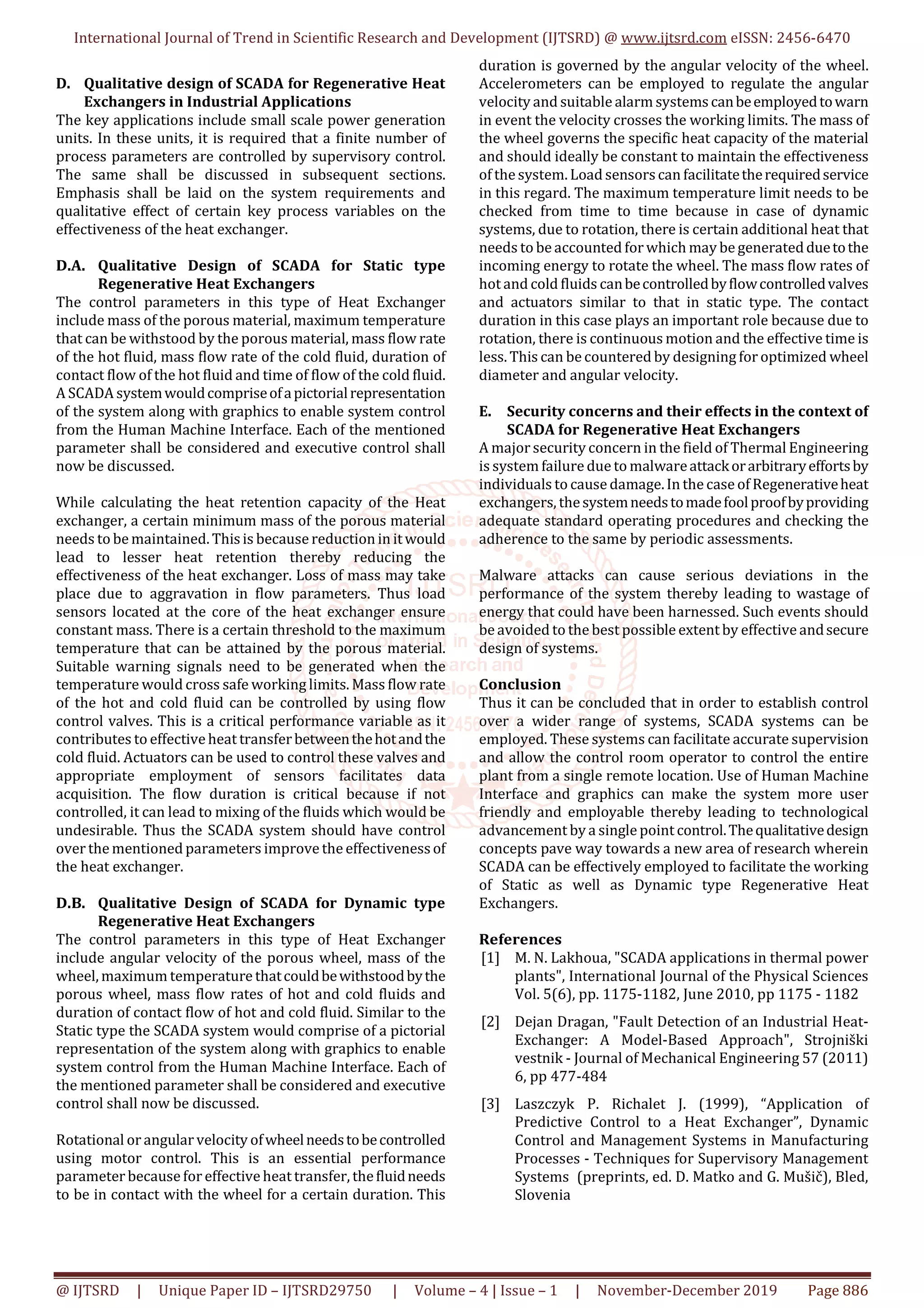 International Journal of Trend in Scientific Research and Development (IJTSRD) @ www.ijtsrd.com eISSN: 2456-6470
@ IJTSRD | Unique Paper ID – IJTSRD29750 | Volume – 4 | Issue – 1 | November-December 2019 Page 886
D. Qualitative design of SCADA for Regenerative Heat
Exchangers in Industrial Applications
The key applications include small scale power generation
units. In these units, it is required that a finite number of
process parameters are controlled by supervisory control.
The same shall be discussed in subsequent sections.
Emphasis shall be laid on the system requirements and
qualitative effect of certain key process variables on the
effectiveness of the heat exchanger.
D.A. Qualitative Design of SCADA for Static type
Regenerative Heat Exchangers
The control parameters in this type of Heat Exchanger
include mass of the porous material, maximum temperature
that can be withstood by the porous material, mass flow rate
of the hot fluid, mass flow rate of the cold fluid, duration of
contact flow of the hot fluid and time of flow of the cold fluid.
A SCADA systemwouldcompriseofapictorialrepresentation
of the system along with graphics to enable system control
from the Human Machine Interface. Each of the mentioned
parameter shall be considered and executive control shall
now be discussed.
While calculating the heat retention capacity of the Heat
exchanger, a certain minimum mass of the porous material
needs to be maintained. Thisis because reduction in itwould
lead to lesser heat retention thereby reducing the
effectiveness of the heat exchanger. Loss of mass may take
place due to aggravation in flow parameters. Thus load
sensors located at the core of the heat exchanger ensure
constant mass. There is a certain threshold to the maximum
temperature that can be attained by the porous material.
Suitable warning signals need to be generated when the
temperature would cross safe working limits. Mass flow rate
of the hot and cold fluid can be controlled by using flow
control valves. This is a critical performance variable as it
contributes to effective heat transferbetweenthehotandthe
cold fluid. Actuators can be used to control these valves and
appropriate employment of sensors facilitates data
acquisition. The flow duration is critical because if not
controlled, it can lead to mixing of the fluids which would be
undesirable. Thus the SCADA system should have control
over the mentioned parameters improve the effectivenessof
the heat exchanger.
D.B. Qualitative Design of SCADA for Dynamic type
Regenerative Heat Exchangers
The control parameters in this type of Heat Exchanger
include angular velocity of the porous wheel, mass of the
wheel, maximum temperature thatcouldbewithstoodbythe
porous wheel, mass flow rates of hot and cold fluids and
duration of contact flow of hot and cold fluid. Similar to the
Static type the SCADA system would comprise of a pictorial
representation of the system along with graphics to enable
system control from the Human Machine Interface. Each of
the mentioned parameter shall be considered and executive
control shall now be discussed.
Rotational or angular velocity ofwheelneedstobecontrolled
using motor control. This is an essential performance
parameter because for effective heat transfer, thefluidneeds
to be in contact with the wheel for a certain duration. This
duration is governed by the angular velocity of the wheel.
Accelerometers can be employed to regulate the angular
velocity and suitable alarm systemscanbeemployedtowarn
in event the velocity crosses the working limits. The mass of
the wheel governs the specific heat capacity of the material
and should ideally be constant to maintain the effectiveness
of the system. Load sensorscan facilitatetherequiredservice
in this regard. The maximum temperature limit needs to be
checked from time to time because in case of dynamic
systems, due to rotation, there is certain additional heat that
needs to be accounted for which may be generatedduetothe
incoming energy to rotate the wheel. The mass flow rates of
hot and cold fluids canbecontrolledbyflowcontrolledvalves
and actuators similar to that in static type. The contact
duration in this case plays an important role because due to
rotation, there is continuous motion and the effective time is
less. This can be countered by designing for optimized wheel
diameter and angular velocity.
E. Security concerns and their effects in the context of
SCADA for Regenerative Heat Exchangers
A major security concern in the field of Thermal Engineering
is system failure due to malwareattackorarbitraryeffortsby
individuals to cause damage.In the case of Regenerativeheat
exchangers, thesystemneedstomadefoolproofbyproviding
adequate standard operating procedures and checking the
adherence to the same by periodic assessments.
Malware attacks can cause serious deviations in the
performance of the system thereby leading to wastage of
energy that could have been harnessed. Such events should
be avoided to the best possible extent by effective andsecure
design of systems.
Conclusion
Thus it can be concluded that in order to establish control
over a wider range of systems, SCADA systems can be
employed. These systems can facilitate accurate supervision
and allow the control room operator to control the entire
plant from a single remote location. Use of Human Machine
Interface and graphics can make the system more user
friendly and employable thereby leading to technological
advancement by a single point control.Thequalitativedesign
concepts pave way towards a new area of research wherein
SCADA can be effectively employed to facilitate the working
of Static as well as Dynamic type Regenerative Heat
Exchangers.
References
[1] M. N. Lakhoua, "SCADA applications in thermal power
plants", International Journal of the Physical Sciences
Vol. 5(6), pp. 1175-1182, June 2010, pp 1175 - 1182
[2] Dejan Dragan, "Fault Detection of an Industrial Heat-
Exchanger: A Model-Based Approach", Strojniški
vestnik - Journal of Mechanical Engineering 57 (2011)
6, pp 477-484
[3] Laszczyk P. Richalet J. (1999), “Application of
Predictive Control to a Heat Exchanger”, Dynamic
Control and Management Systems in Manufacturing
Processes - Techniques for Supervisory Management
Systems (preprints, ed. D. Matko and G. Mušič), Bled,
Slovenia
 