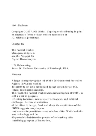 166 Shulman
Copyright © 2007, IGI Global. Copying or distributing in print
or electronic forms without written permission of
IGI Global is prohibited.
Chapter IX
The Federal Docket
Management System
and the Prospect for
Digital Democracy in
U.S. Rulemaking
Stuart W. Shulman, University of Pittsburgh, USA
Abstract
A large interagency group led by the Environmental Protection
Agency (EPA) has worked
diligently to set up a centralized docket system for all U.S.
federal rulemaking agencies.
The result, the Federal Docket Management System (FDMS), is
still a work in progress,
reflecting technical, administrative, financial, and political
challenges. A close examination
of the effort to design, fund, and shape the architecture of the
FDMS suggests many impor-
tant lessons for practitioners and scholars alike. While both the
new technology and the
60-year-old administrative process of rulemaking offer
tantalizing glimpses of innovation,
 
