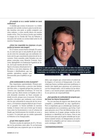 dida y que asegure que conservamos el control de
la imagen y el servicio al franquiciado. A la velo-
cidad que hemos recibido peticiones podríamos ir
mucho más rápido pero queremos ser restrictivos
con los franquiciados, con el análisis de las ubica-
ciones y con nuestra propia capacidad de gestión.
Es un ejercicio de responsabilidad.
¿Qué garantías de continuidad del proyecto pue-
den tener los futuros franquiciados?
Va a ser una línea de negocio más dentro de esta
compañía y probablemente no muy significativa.
Pero es importante que se entienda que nuestra pri-
mera aspiración no es económica, que la hay. Cual-
quier proyecto con el Toro de Osborne tiene un im-
pacto máximo en el grupo, porque muchos de los
productos se identifican con la marca. Esta es una
razón de peso para que la gente entienda que no po-
demos cometer errores, no franquiciamos un activo
menor de la compañía y por eso vamos a ser un pro-
yecto estratégico. R.A.
¿El producto se va a vender también en canal
multimarca?
A medida que avance el proyecto va a haber
una parte del surtido exclusivo para la red de tien-
das mientras otra parte se podrá compartir con
otras cadenas, o como sucede ahora con nuestra
tienda online. Pero los únicos locales que tendrán
la imagen de La Tienda del Toro de Osborne y
una parte del surtido en exclusividad serán los de
nuestros franquiciados.
¿Cómo han respondido las empresas a la pro-
puesta de licenciar esta imagen?
En 22 meses escasos hemos firmado 28 contra-
tos, lo cual creo que es una prueba de que en épo-
cas de crisis los conceptos que son realmente exi-
tosos son los que concentran la atracción de los in-
versores. Estos acuerdos están firmados con em-
presas conocidas como Heraclio Fournier, Inox-
crom, Springfield o la Federación Española de Te-
nis, de la que nuestra división Toro
Sport es la marca oficial para la Co-
pa Davis y con otras empresas, fa-
bricantes o distribuidoras, que son
grandes operadores aunque sean
desconocidas para el público en ge-
neral.
¿Está condicionando la crisis al proyecto?
Hay importantes oportunidades. Primero por-
que aparecen ubicaciones a precios más baratos
que hace años, y segundo porque hay muchos in-
versores con capacidad económica. El nivel de
ahorro que hay ahora mismo en España es alto y
está deseando encontrar un buen concepto en
donde invertir, porque esos sí escasean. Por tanto,
aquellos conceptos que realmente sean exitosos
son los que concentran la atracción de los inver-
sores, y no tenemos ninguna duda de que el nues-
tro es ganador. Lo hemos probado en nuestras
tiendas, lo hemos visto con el tirón que la marca
tiene entre los licenciatarios y con el volumen de
fraude que históricamente ha existido en torno a
la marca. Un mercado que no estaba capturando
ni Osborne ni los franquiciados.
¿A qué ritmo esperan crecer?
Tenemos un plan de aperturas de 45 o 50 tien-
das en los próximos cinco años. Es un horizonte
razonable para una expansión que no sea desme- www.franquiciashoy.es/entrevistas/
NOVIEMBRE 2010 • Nº 166 29
“Tenemos un plan para abrir 45 o 50 tiendas en cinco años. A la velocidad que hemos
recibido peticiones podríamos ir más rápido pero queremos ser restrictivos con los
franquiciados, con el análisis de las ubicaciones y con nuestra capacidad de gestión”
 