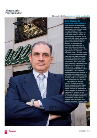 NOVIEMBRE 2010 • Nº 16638
empresario
franquiciador
De
a
Bernardo Rodilla, presidente de Grupo Rodilla
Siete décadas de
evolución del sándwich
Con la franquicia “se tienen grandes
éxitos y algunos problemas”, reconoce
este empresario, hijo de Antonio Rodilla,
un emprendedor que en 1939
inauguraría en Madrid un negocio cuyo
rótulo campea hoy en un centenar de
establecimientos. No obstante, hubo de
pasar medio siglo antes de que este fast
food montado alrededor del sándwich
apostase por la fórmula, cuando las
peticiones les desbordaban. Por
entonces, el relevo generacional ya
estaba dado, y Bernardo Rodilla tenía
ante sí el reto de transformar un exitoso
negocio familiar en un proyecto
empresarial acorde a los nuevos tiempos.
En 1994 comenzó a franquiciar, para
lo que fue preciso adaptar el concepto,
hacerlo más sencillo “pero que ofreciera
lo fundamental, aquello por lo que era
más conocida la marca”. Antes había
creado Artesanía de la Alimentación con el
objetivo de controlar la producción de
materias primas y prepararse para su
inminente expansión. En 2003, la cadena
escogía a Nazca Capital como socio
financiero para potenciar su desarrollo, un
socio al que poco después recompró su
participación y que en 2006 fue sustituido
por Damm, con la que se acelerarían los
planes de convertirse en un gran grupo.
Y las maniobras no se hicieron
esperar: al año siguiente, casi siete
décadas de aquella apertura en la plaza
de Callao, compraba dos de las tres
mayores franquicias de coffee-shops de
España, Jamaica y Café de Indias. Hoy el
grupo suma 227 locales de sus tres
enseñas, cuya facturación conjunta superó
los 87 millones en 2009. “La tradición es
una experiencia adquirida pero es
importante que no se convierta en un
lastre para la evolución”, reconoce Rodilla.
 
