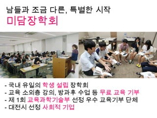 남들과 조금 다른, 특별한 시작
미담장학회
- 국내 유일의 학생 설립 장학회
- 교육 소외층 강의, 방과후 수업 등 무료 교육 기부
- 제 1회 교육과학기술부 선정 우수 교육기부 단체
- 대전시 선정 사회적 기업
 