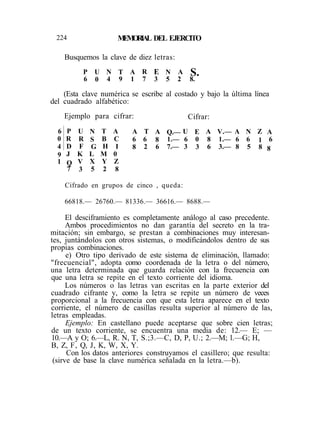 224 MEMORIAL DEL EJERCITO
Busquemos la clave de diez letras:
(Esta clave numérica se escribe al costado y bajo la última línea
del cuadrado alfabético:
Ejemplo para cifrar: Cifrar:
El desciframiento es completamente análogo al caso precedente.
Ambos procedimientos no dan garantía del secreto en la tra-
mitación; sin embargo, se prestan a combinaciones muy interesan-
tes, juntándolos con otros sistemas, o modificándolos dentro de sus
propias combinaciones.
e) Otro tipo derivado de este sistema de eliminación, llamado:
"frecuencial", adopta como coordenada de la letra o del número,
una letra determinada que guarda relación con la frecuencia con
que una letra se repite en el texto corriente del idioma.
Los números o las letras van escritas en la parte exterior del
cuadrado cifrante y, como la letra se repite un número de veces
proporcional a la frecuencia con que esta letra aparece en el texto
corriente, el número de casillas resulta superior al número de las,
letras empleadas.
Ejemplo: En castellano puede aceptarse que sobre cien letras;
de un texto corriente, se encuentra una media de: 12.— E; —
10.—A y O; 6.—L, R. N, T, S.;3.—C, D, P, U.; 2.—M; l.—G; H,
B, Z, F, Q, J, K, W, X, Y.
Con los datos anteriores construyamos el casillero; que resulta:
(sirve de base la clave numérica señalada en la letra.—b).
P
6
U
0
N
4
T
9
A
1
R
7
E
3
N
5
A
2
S.8.
6
0
4
9
1
P
R
D
J
Q
7
U
R
F
K
V
3
N
S
G
L
X
5
T
B
H
M
Y
2
A
C
I
0
Z
8
A
6
8
T
6
2
A
8
6
Q.—
1.—
7.—
U
6
3
E
0
3
A
8
6
V.—
1.—
3.—
A
6
8
N
6
5
Z
1
8
A
6
8
Cifrado en grupos de cinco , queda:
66818.— 26760.— 81336.— 36616.— 8688.—
 