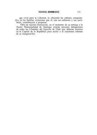 MANUEL RODRIGUEZ 135
que vivió para la Libertad, lo ofrecerán los cañones conquista-
dos en las batallas victoriosas que él, con sus esfuerzos y sus sacri-
ficios, contribuyera a preparar.
Obra de nuestra Institución, en el momento de su entrega a la
Ilustre Municipalidad de Santiago estarán presente delegaciones
de todas las Unidades del Ejército de Chile que deberán reunirse
en la Capital de la República para asistir a la ceremonia solemne
de su inauguración.
 