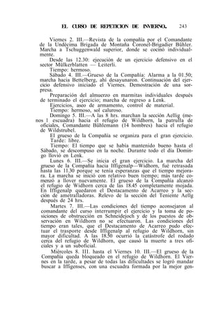 EL CURSO DE REPETICION DE INVIERNO... 243
Viernes 2. III.—Revista de la compañía por el Comandante
de la Undécima Brigada de Montaña Coronel-Brigadier Bühler.
Marcha a Tschuggenwald superior, donde se cocinó individual-
mente.
Desde las 12.30: ejecución de un ejercicio defensivo en el
sector Mülkerblatten — Leiterli.
Tiempo: hermoso.
Sábado 4. III.—Grueso de la Compañía: Alarma a la 01.50;
marcha hacia Bettelberg, ahí desayunaron. Continuación del ejer-
cicio defensivo iniciado el Viernes. Demostración de una sor-
presa.
Preparación del almuerzo en marmitas individuales después
de terminado el ejercicio; marcha de regreso a Lenk.
Ejercicios, aseo de armamento, control de material.
Tiempo: hermoso, sol caluroso.
Domingo 5. III.—A las 8 hrs. marchan la sección Aellig (me-
nos 1 escuadra) hacia el refugio de Wildhorn, la patrulla de
oficiales, Comandante Bühlemann (14 hombres) hacia el refugio
de Wildstrubel.
El grueso de la Compañía se organiza para el gran ejercicio.
Tarde: libre.
Tiempo: El tiempo que se había mantenido bueno hasta el
Sábado, se descompuso en la noche. Durante todo el día Domin-
go llovió en Lenk.
Lunes 6. III.—Se inicia el gran ejercicio. La marcha del
grueso de la Compañía hacia Iffigenalp—Widhorn, fué retrasada
hasta las 11.30 porque se tenía esperanzas que el tiempo mejora-
ra. La marcha se inició con relativo buen tiempo; más tarde co-
menzó a llover nuevamente. El grueso de la Compañía alcanzó
el refugio de Widhorn cerca de las 18.45 completamente mojada.
En Iffigenalp quedaron el Destacamento de Acarreo y la sec-
ción de ametralladoras. Relevo de la sección del Teniente Aellg
después de 24 hrs.
Martes 7. III.—Las condiciones del tiempo aconsejaron al
comandante del curso interrumpir el ejercicio y la toma de po-
siciones de obstrucción en Schneidejoch y de los puestos de ob-
servación en Wildhorn no se efectuaron. Las condiciones del
tiempo eran tales, que el Destacamento de Acarreo pudo efec-
tuar el trasporte desde Iffigenalp al refugio de Wildhorn, sin
mayor dificultad. A las 18.50 ocurrió la catástrofe del rodado
cerca del refugio de Wildhorn, que causó la muerte a tres ofi-
ciales y a un suboficial.
Miércoles 8. III. hasta el Viernes 10. III.—El grueso de la
Compañía queda bloqueado en el refugio de Wildhorn. El Vier-
nes en la tarde, a pesar de todas las dificultades se logró mandar
buscar a Iffigenses, con una escuadra formada por la mejor gen-
 