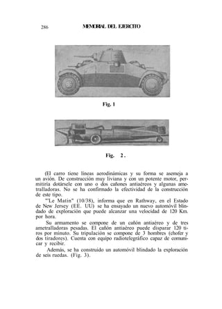 286 MEMORIAL DEL EJERCITO
(El carro tiene líneas aerodinámicas y su forma se asemeja a
un avión. De construcción muy liviana y con un potente motor, per-
mitiría dotársele con uno o dos cañones antiaéreos y algunas ame-
tralladoras. No se ha confirmado la efectividad de la construcción
de este tipo.
"'Le Matin" (10/38), informa que en Rathway, en el Estado
de New Jersey (EE. UU) se ha ensayado un nuevo automóvil blin-
dado de exploración que puede alcanzar una velocidad de 120 Km.
por hora.
Su armamento se compone de un cañón antiaéreo y de tres
ametralladoras pesadas. El cañón antiaéreo puede disparar 120 ti-
ros por minuto. Su tripulación se compone de 3 hombres (chofer y
dos tiradores). Cuenta con equipo radiotelegráfico capaz de comuni-
car y recibir.
Además, se ha construido un automóvil blindado la exploración
de seis ruedas. (Fig. 3).
Fig. 1
Fig. 2 .
 