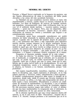 304 MEMORIAL DEL EJERCITO
Porsena, y Miguel Servet expirando en la hoguera sin quejarse, son
dos figuras demostrativas de cómo la conciencia del deber puede
elevarnos a las cimas del más acendrado heroísmo.
La fidelidad con que cumplimos nuestros deberes es tanto más
inquebrantable y estricta, cuanto mayor es nuestra voluntad de ser
honrados. Las ideas de hidalguía, de justicia, de bondad, etcétera,
son pegadizas, circunstanciales, pues cada civilización tiene las su-
yas; es el ambiente donde nacimos — nuestros padres, nuestros
maestros — quien nos las impuso. Pero, una vez adquiridas, debe-
mos esforzarnos en hacerlas "nuestras". Quiero decir: en asimi-
milárnoslas de manera tan íntima y entrañable que lleguen a ser
consubstanciales nuestras.
Unicamente quien haya conseguido autoeducarse así, podrá
ufanarse de haber alcanzado la máxima perfección a que podemos
aspirar. Logrado ésto la opinión del prójimo dejará de preocupar-
nos, y nos sentiremos más libres y más capacitados para labrarnos
nuestro destino, porque entonces en la propia conciencia llevare-
mos el juez que todo lo sabe y ha de calificarnos. El ciudadano
modelo es aquel que, por llevar escrito su código moral en su propio
corazón, nos precisa para abtenerse de cometer un acto—no ya bo-
chornoso, ni siquiera censurable — que nadie le mire, pues él está
mirándose, y si llegase a delinquir tendría vergüenza de sí mismo.
Pongamos el siguiente ejemplo, tomado de la vida vulgar:
En todos los tranvías "se prohibe fumar". El individuo indó-
cil, el ineducado, si comprende que el cobrador, por la posición en
que está, no puede verle, no tendrá inconveniente en prender un
cigarrillo, tanto por el placer que esto le causa, como por la satis-
facción que la gente incivil halla en la desobendiencia. Al revés del
ciudadano integérrimo, atento a lo ordenado: éste, aunque nadie
lo observe, no fumará; y no fumará, sencillamente, porque "está
prohibido''.
Del respeto inquebrantable, monolítico, impoluto, al Deber, se
deriva la disciplina, que, según expusimos al principio, en la vida
urbana equivale a "doctrina, orden, subordinación y buen régimen".
El hombre verdaderamente progresivo debe seguir el ejemplo de la
naturaleza, donde todo, desde el cometa que invierte centenares de
años en recorrer su órbita, a la hoja seca desprendida del árbol, se
halla sujeto a leyes inmutables. Disciplinarse es ponerse en condi-
ciones de alcanzar la superhombría. La disciplina, o sea el dominio
pleno de nosotros mismos es una excelencia de resultados mágicos.
De ella provienen nuestros rasgos más nobles: el valor, el desinte-
rés que nos hace insobornables, la resignación ante el infortunio, la
altivez caballeresca de los que pasean un alma inmaculada.
De la altísima significación que esta virtud adquiere dentro del
ejército, es de lo que trata el libro "Disciplina", original del te-
niente J. P. Alcorta. Aunque profanos a las cuestiones que en él se
 