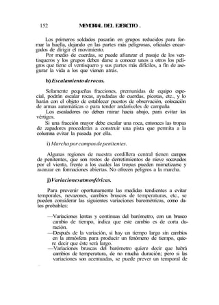 152 MEMORIAL DEL EJERCITO .
Los primeros soldados pasarán en grupos reducidos para for-
mar la huella, dejando en las partes más peligrosas, oficiales encar-
gados de dirigir el movimiento.
Por medio de cuerdas, se puede afianzar el pasaje de los ven-
tisqueros y los grupos deben darse a conocer unos a otros los peli-
gros que tiene el ventisquero y sus partes más difíciles, a fin de ase-
gurar la vida a los que vienen atrás.
h)Escalamientoderocas.
Solamente pequeñas fracciones, premunidas de equipo espe-
cial, podrán escalar rocas, ayudadas de cuerdas, picotas, etc., y lo
harán con el objeto de establecer puestos de observación, colocación
de armas automáticas o para tender andariveles de campaña
Los escaladores no deben mirar hacia abajo, para evitar los
vértigos.
Si una fracción mayor debe escalar una roca, entonces las tropas
de zapadores procederán a construir una pista que permita a la
columna evitar la pasada por ella.
i) Marchaporcamposdepenitentes.
Algunas regiones de nuestra cordillera central tienen campos
de penitentes, que son restos de derretimientos de nieve socavados
por el viento, frente a los cuales las tropas pueden mimetizarse y
avanzar en formaciones abiertas. No ofrecen peligros a la marcha.
j)Variacionesatmosféricas.
Para prevenir oportunamente las medidas tendientes a evitar
temporales, nevazones, cambios bruscos de temperaturas, etc., se
pueden considerar las siguientes variaciones barométricas, como da-
tos probables:
—Variaciones lentas y continuas del barómetro, con un brusco
cambio de tiempo, indica que este cambio es de corta du-
ración.
—Después de la variación, si hay un tiempo largo sin cambios
en la atmósfera para producir un fenómeno de tiempo, quie-
re decir que éste será largo.
—Variaciones bruscas del barómetro quiere decir que habrá
cambios de temperatura, de no mucha duración; pero si las
variaciones son acentuadas, se puede prever un temporal de
2 ó 3 días.
 