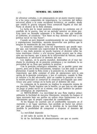 172 MEMORIAL DEL EJERCITO
de ultramar cortadas, y en consecuencia en un punto muerto respec-
to a las rutas comerciales de importancia. La corriente del tráfico-
universal afluía a la costa occidental británica; en cambio, desde
que estalló la guerra ninguna línea comercial llegaba al mar del
Norte al alcance de la flota alemana.
La lucha por la mejor posición estratégica no comienza con el
estallido de la guerra, sino en un período anterior en plena paz.
Esta tarea no incumbe solamente a la Marina, sino que también
al Gobierno, al estadista: "Sin bases no hay dominio del mar y sin
política naval no hay bases".
Cuando un país depende económicamente de sus importaciones
y exportaciones marítimas, necesita desarrollar una política que le
asegure la mantención de este comercio.
La situación estratégica tiene tal importancia que puede suce-
der que, aun teniendo una superioridad de fuerzas de combate, de-
bido a una mala posición no pueda lograrse el dominio sobre las
rutas marítimas vitales; y ala inversa, puede ocurrir que la situa-
ción sea tan buena, que a pesar de la inferioridad de fuerzas, pueda
disputársele al adversario el dominio del mar.
Los ingleses, en la guerra mundial, dominaban en el mar me-
diante la excelencia de su posición estratégica y no mediante la su-
perioridad de su flota que también la poseían.
Con la posición estratégica solamente, no es posible ganar una
guerra, pero con la flota únicamente, tampoco. Las dos cosas se com-
plementan. Cuando la flota existe y la posición no, la misión más
importante que debe contener el plan de operaciones será la con-
quista de la posición estratégica, y por el contrario, cuando la flota
es inferior a la del adversario, pero en cambio la posición se tiene,
la misión principal es conservar la situación privilegiada que cons-
tituye una gran ventaja en la lucha por el dominio del mar.
La conquista de la posición no implica la ocupación misma de
esa posición. Puede lograrse con la batalla, ya que ésta no sólo pone-
en juego el poder naval en sí mismo, sino que también las posicio-
nes estratégicas de importancia.
c) MOVILIDAD.—La movilidad de una flota implica princi-
pálmente la facilidad de moverse libremente, teniendo los buques el
agua necesaria bajo sus quillas no sufren otras limitaciones en su
movimiento que su propia capacidad de combustibles.
Si los buques no cuentan con el combustible necesario en el
momento y en lugar oportuno, han perdido un factor tan princi-
pal que puedo decirse que con la pérdida de la movilidad han
perdido la posibilidad de conquistar o disputar el dominio del
mar.
La movilidad depende:
a) del radio de acción de los buques;
b) de las facilidades de abastecimiento con que se cuente.
 