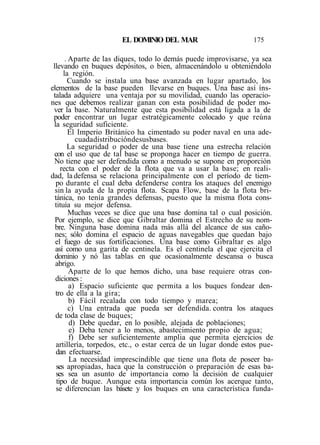 EL DOMINIO DEL MAR 175
. Aparte de las diques, todo lo demás puede improvisarse, ya sea
llevando en buques depósitos, o bien, almacenándolo u obteniéndolo
la región.
Cuando se instala una base avanzada en lugar apartado, los
elementos de la base pueden llevarse en buques. Una base así íns-
talada adquiere una ventaja por su movilidad, cuando las operacio-
nes que debemos realizar ganan con esta posibilidad de poder mo-
ver la base. Naturalmente que esta posibilidad está ligada a la de
poder encontrar un lugar estratégicamente colocado y que reúna
la seguridad suficiente.
El Imperio Británico ha cimentado su poder naval en una ade-
cuadadistribucióndesusbases.
La seguridad o poder de una base tiene una estrecha relación
con el uso que de tal base se proponga hacer en tiempo de guerra.
No tiene que ser defendida como a menudo se supone en proporción
recta con el poder de la flota que va a usar la base; en reali-
dad, la defensa se relaciona principalmente con el período de tiem-
po durante el cual deba defenderse contra los ataques del enemigo
sin la ayuda de la propia flota. Scapa Flow, base de la flota bri-
tánica, no tenía grandes defensas, puesto que la misma flota cons-
tituía su mejor defensa.
Muchas veces se dice que una base domina tal o cual posición.
Por ejemplo, se dice que Gibraltar domina el Estrecho de su nom-
bre. Ninguna base domina nada más allá del alcance de sus caño-
nes; sólo domina el espacio de aguas navegables que quedan bajo
el fuego de sus fortificaciones. Una base como Gibraltar es algo
así como una garita de centinela. Es el centinela el que ejercita el
dominio y nó las tablas en que ocasionalmente descansa o busca
abrigo.
Aparte de lo que hemos dicho, una base requiere otras con-
diciones :
a) Espacio suficiente que permita a los buques fondear den-
tro de ella a la gira;
b) Fácil recalada con todo tiempo y marea;
c) Una entrada que pueda ser defendida. contra los ataques
de toda clase de buques;
d) Debe quedar, en lo posible, alejada de poblaciones;
e) Deba tener a lo menos, abastecimiento propio de agua;
f) Debe ser suficientemente amplia que permita ejercicios de
artillería, torpedos, etc., o estar cerca de un lugar donde estos pue-
dan efectuarse.
La necesidad imprescindible que tiene una flota de poseer ba-
ses apropiadas, haca que la construcción o preparación de esas ba-
ses sea un asunto de importancia como la decisión de cualquier
tipo de buque. Aunque esta importancia común los acerque tanto,
se diferencian las básete y los buques en una característica funda-
 