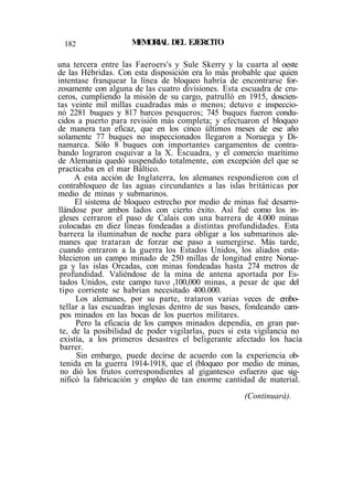 182 MEMORIAL DEL EJERCITO
una tercera entre las Faeroers's y Sule Skerry y la cuarta al oeste
de las Hébridas. Con esta disposición era lo más probable que quien
intentase franquear la línea de bloqueo habría de encontrarse for-
zosamente con alguna de las cuatro divisiones. Esta escuadra de cru-
ceros, cumpliendo la misión de su cargo, patrulló en 1915, doscien-
tas veinte mil millas cuadradas más o menos; detuvo e inspeccio-
nó 2281 buques y 817 barcos pesqueros; 745 buques fueron condu-
cidos a puerto para revisión más completa; y efectuaron el bloqueo
de manera tan eficaz, que en los cinco últimos meses de ese año
solamente 77 buques no inspeccionados llegaron a Noruega y Di-
namarca. Sólo 8 buques con importantes cargamentos de contra-
bando lograron esquivar a la X. Escuadra, y el comercio marítimo
de Alemania quedó suspendido totalmente, con excepción del que se
practicaba en el mar Báltico.
A esta acción de Inglaterra, los alemanes respondieron con el
contrabloqueo de las aguas circundantes a las islas británicas por
medio de minas y submarinos.
El sistema de bloqueo estrecho por medio de minas fué desarro-
llándose por ambos lados con cierto éxito. Así fué como los in-
gleses cerraron el paso de Calais con una barrera de 4.000 minas
colocadas en diez líneas fondeadas a distintas profundidades. Esta
barrera la iluminaban de noche para obligar a los submarinos ale-
manes que trataran de forzar ese paso a sumergirse. Más tarde,
cuando entraron a la guerra los Estados Unidos, los aliados esta-
blecieron un campo minado de 250 millas de longitud entre Norue-
ga y las islas Orcadas, con minas fondeadas hasta 274 metros de
profundidad. Valiéndose de la mina de antena aportada por Es-
tados Unidos, este campo tuvo ,100,000 minas, a pesar de que del
tipo corriente se habrían necesitado 400.000.
Los alemanes, por su parte, trataron varias veces de embo-
tellar a las escuadras inglesas dentro de sus bases, fondeando cam-
pos minados en las bocas de los puertos militares.
Pero la eficacia de los campos minados dependía, en gran par-
te, de la posibilidad de poder vigilarlas, pues si esta vigilancia no
existía, a los primeros desastres el beligerante afectado los hacía
barrer.
Sin embargo, puede decirse de acuerdo con la experiencia ob-
tenida en la guerra 1914-1918, que el (bloqueo por medio de minas,
no dió los frutos correspondientes al gigantesco esfuerzo que sig-
nificó la fabricación y empleo de tan enorme cantidad de material.
(Continuará).
 