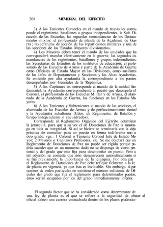 208 MEMORIAL DEL EJERCITO
3) A los Tenientes Coroneles en el mando de tropas les corres-
ponde el regimiento, batallones o grupos independientes, la Sub. Di-
rección de las Escuelas, las segundas comandancias de los Destaca-
mentos mixtos; el profesorado de planta de la Academia de Gue-
rra ; las jefaturas de sección de las reparticiones militares y una de
las secciones de los 'Estados Mayores divisionarios.
4) Los Mayores deben tener el mando de las unidades que les
corresponderá mandar efectivamente en la guerra; las segundas co-
mandancias de los regimientos, batallones y grupos independientes,
las Secretarías de Estudios de los institutos de educación; el profe-
sorado de las Escuelas de Armas y parte de la Academia de Guerra;
como Oficiales de Estado Mayor en las Divisiones, como auxiliares
de los Jefes de Departamento y Secciones y las Altas Ayudantías.
Se entiende por alta ayudantía la correspondiente a los puestos
desempeñados por Generales de la 'República.
5) A los Capitanes les corresponde el mando de la unidad fun-
damental, la Ayudantía correspondiente al puesto que desempeña el
Coronel, el profesorado de las Escuelas Militar y de Armas, el alum-
nado de la Academia de Guerra, las funciones en los Estados Ma-
yores.
6) A los Tenientes y Subtenientes el mando de las secciones, el
alumnado de las Escuelas de Armas y de perfeccionamiento técnico'
y la Ayudantía subalterna (Cdos. de Regimiento, de Batallón y
Grupo independiente o encuadrados).
Corresponde al Reglamento Orgánico del Ejército determinar
la jerarquía, para que a su vez el de Dotaciones de Paz la manten-
ga en toda su integridad. Si así se hiciere se terminaría con la vieja
práctica de consultar para un puesto en forma indiferente uno u
otro grado, vgs.: 1 Coronel o Teniente Coronel Jefe de Estado Ma-
yor; 2 Mayores o Capitanes Profesores, etc. Se me objetará que un
Reglamento de Dotaciones de Paz no puede ser rígido porque po-
dría suceder que en un momento dado no se disponga de cierto per-
sonal y del grado que este fija para desempeñar un puesto. Pero a
tal objeción se contesta que ésto desaparecerá automáticamente si
se fija previamente la importancia de la jerarquía. Por otra par
el Reglamento de Dotaciones de Paz debe reflejar fielmente a la le;
de planta en vigencia, ya que ésta es inviolable. Sin embargo, si por
razones de orden particular no existiera el número suficiente de Ofi-
ciales del grado que fija el reglamento para determinados puestos,
éstos serían ocupados por los del grado inmediatamente inferior.
El segundo factor que se ha considerado como determinante de
una ley de planta es el que se refiere a la seguridad de ofrecer al
oficial idóneo una carrera encuadrada dentro de los plazos prudencia-
 