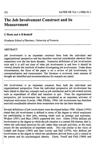 331 SATES NR Vol 1 (1998) Nr 2
The Job Involvement Construct and its
Measurement
C Hoole and A B Boshoff
Graduate School ofBusiness, University ofPretoria
ABSTRACT
Job involvement is an important construct from both the individual and
organizsational perspective and has therefore received considerable attention from
researchers over the last three decades. Numerous definitions ofjob involvement
exist and it is still not clear of what job involvement is and how it should be
viewed, despite the multitute of studies investigating job involvement. Under these
circumstances, the focus of the paper is on a review of job involvement, its
conceptualisation and measurement. The literature is reviewed, main streams of
thought are identified and recommendations for research are stated.
Job involvement is an important construct from both the individual and
organizational perspective. From the individual perspective job involvement has
been linked to other key concepts such as job satisfaction and to job-related actions
such as expenditure of effort and intention to quit. From the organizational
perspective, job involvement has been considered as an important activator of
employee motivation (Lawler, 1986; Pfeffer, 1994). Job involvement has therefore
received considerable attention from researchers over the last three decades.
Several definitions ofjob involvement were developed before 1980. Allport (1943)
stated that job involvement is defined in terms of the degree to which employees
are participating in their jobs, meeting needs such as prestige and autonomy.
Wickert (1951) and Bass (1965) supported this view. Dubin (1956) defined job
involvement as the degree to which the job situation is a central life-interest, that is,
where the individual perceives his job, rather than non-job activities, as the main
source for the satisfaction of important needs. This was similar to the views of
Lodahl and Kejner (1965) and later Lawler and Hall (1970), who defined job
involvement as the degree to which the satisfaction derived from a job is central to
the person and his psychological identity. Gurin, Veroff and Feld (1960) and
ReproducedbySabinetGatewayunderlicencegrantedbythePublisher(dated2009).
 