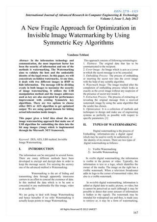 ISSN: 2278 – 1323
      International Journal of Advanced Research in Computer Engineering & Technology
                                                           Volume 1, Issue 5, July 2012


     A New Fragile Approach for Optimization in
       Invisible Image Watermarking by Using
             Symmetric Key Algorithms
                                                Vandana Tehlani
Abstract- In the information technology and                    This approach consists of following terminologies:
communication, the most important factor has                  1. Plaintext: The original data that has to be
been the security of information and one of the               communicated to the recipient.
methods is watermarking. The Watermarking                     2. Cover Image: An Image which is acts as a cover
aims to validate the host and the undeniable                  in which the secret message is to be concealed.
identity of the legal owner. In this paper, we will           3. Embedding Process: The process of embedding
concentrate on hidden watermarks. At one time,                or inserting the secret text into the cover image
it deals with two different images in BMP to                  with the help of any suitable algorithm.
hide information. The message will be dividing                4. Watermark Image: The image resulted after the
evenly in both images to maximize the security                completion of embedding process which looks as
of image watermarking. It utilizes the LSB                    exactly as the cover image without any suspicion of
manipulation method and the images addresses                  the presence of secret text inside it.
used as key are also encrypted for performance                5. Extraction Process: The process of extracting or
improvement with existing Symmetric key                       revealing the original message from a received
algorithms. There are two options to choose                   watermark image by using the same algorithm that
either DES or AES algorithm to get optimized                  the sender has chosen.
output. We are using spatial domain for hiding                6. Optimization: It is a collection of methods and
actual information inside images.                             techniques to design and make use of engineering
                                                              systems as perfectly as possible with respect to
This paper gives a brief idea about the new                   specific parameters. [1]
image watermarking approach that make use of
LSB algorithm for embedding the data into the                 II.      TYPES OF WATERMARKING
bit map images (.bmp) which is implemented
through the Microsoft .NET framework.                                  Digital watermarking is the process of
                                                              Embedding information into a digital signal
                                                              which may be used to verify its authenticity or
Keyword: DES, AES, LBS method, Invisible                      the identity of its owners. There are two types of
Image Watermarking.                                           digital watermarking as follows-

I.       INTRODUCTION                                               1) Visible Watermarking
                                                                    2) Invisible Watermarking
The information can be encrypted in several forms.
There are many different methods have been                       In visible digital watermarking, the information
developed to encrypt and decrypt data in order to             is visible in the picture or video. Typically, the
keep the message secret. For securing the secrecy             information is text or a logo, which identifies the
one of the advanced method is Watermarking.                   owner of the media. The image on the right has a
                                                              visible watermark. When a television broadcaster
             Watermarking is the art of hiding and            adds its logo to the corner of transmitted video, this
transmitting data through apparently innocuous                also is a visible watermark.
carriers in an effort to conceal the existence of data.
In this method the data which is to be sent is                    In invisible digital watermarking, information is
concealed in any multimedia file like image, video            added as digital data to audio, picture, or video, but
or an audio file.                                             it cannot be perceived as such (although it may be
                                                              possible to detect that some amount of information
We are going to deal with Image Watermarking                  is hidden in the signal). The watermark may be
and hence hereafter if we refer Watermarking it               intended for widespread use and thus, is made easy
actually keeps points to image Watermarking.                  to retrieve or, it may be a form of watermarking,


                                         All Rights Reserved © 2012 IJARCET
                                                                                                               167
 