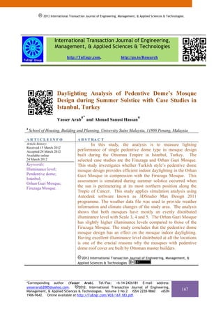 2012 International Transaction Journal of Engineering, Management, & Applied Sciences & Technologies.




                   International Transaction Journal of Engineering,
                   Management, & Applied Sciences & Technologies
                            http://TuEngr.com,                     http://go.to/Research




                     Daylighting Analysis of Pedentive Dome’s Mosque
                     Design during Summer Solstice with Case Studies in
                     Istanbul, Turkey
                                      a*                                       a
                     Yasser Arab           and Ahmad Sanusi Hassan
a
    School of Housing, Building and Planning, University Sains Malaysia, 11800 Penang, Malaysia

ARTICLEINFO                         A B S T RA C T
Article history:                            In this study, the analysis is to measure lighting
Received 15 March 2012
Accepted 24 March 2012              performance of single pedentive dome type in mosque design
Available online                    built during the Ottoman Empire in Istanbul, Turkey. The
24 March 2012                       selected case studies are the Firuzaga and Orhan Gazi Mosque.
Keywords:                           This study investigates whether Turkish style’s pedentive dome
Illuminance level;                  mosque design provides efficient indoor daylighting in the Orhan
Pendentive dome;                    Gazi Mosque in compression with the Firuzaga Mosque. This
Istanbul;
                                    assessment is simulated during summer solstice occurred when
Orhan Gazi Mosque;
Firuzaga Mosque.                    the sun is perimetering at its most northern position along the
                                    Tropic of Cancer. This study applies simulation analysis using
                                    Autodesk software known as 3DStudio Max Design 2011
                                    programme. The weather data file was used to provide weather
                                    information and climate changes of the study area. The analysis
                                    shows that both mosques have mostly an evenly distributed
                                    illuminance level with Scale 3, 4 and 5. The Orhan Gazi Mosque
                                    has slightly higher illuminance levels compared to those of the
                                    Firuzaga Mosque. The study concludes that the pedentive dome
                                    mosque design has an effect on the mosque indoor daylighting.
                                    Having excellent illuminance level distributed at all the locations
                                    is one of the crucial reasons why the mosques with pedentive
                                    dome roof cover are built by Ottoman master builders.

                                      2012 International Transaction Journal of Engineering, Management, &
                                    Applied Sciences & Technologies




*Corresponding author (Yasser Arab). Tel/Fax: +6-14-2426181 E-mail address:
yasserarab2005@yahoo.com.       2012. International Transaction Journal of Engineering,
Management, & Applied Sciences & Technologies. Volume 3 No.2 ISSN 2228-9860      eISSN
                                                                                                              167
1906-9642. Online Available at http://TuEngr.com/V03/167-183.pdf.
 