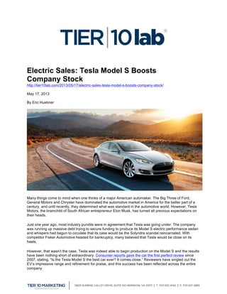  
Electric Sales: Tesla Model S Boosts
Company Stock
http://tier10lab.com/2013/05/17/electric-sales-tesla-model-s-boosts-company-stock/
May 17, 2013
By Eric Huebner
Many things come to mind when one thinks of a major American automaker. The Big Three of Ford,
General Motors and Chrysler have dominated the automotive market in America for the better part of a
century, and until recently, they determined what was standard in the automotive world. However, Tesla
Motors, the brainchild of South African entrepreneur Elon Musk, has turned all previous expectations on
their heads.
Just one year ago, most industry pundits were in agreement that Tesla was going under. The company
was running up massive debt trying to secure funding to produce its Model S electric performance sedan
and whispers had begun to circulate that its case would be the Solyndra scandal reincarnated. With
competitor Fisker Automotive headed for bankruptcy, many believed that Tesla would be close on its
heels.
However, that wasn’t the case. Tesla was indeed able to begin production on the Model S and the results
have been nothing short of extraordinary. Consumer reports gave the car the first perfect review since
2007, stating, “Is the Tesla Model S the best car ever? It comes close.” Reviewers have singled out the
EV’s impressive range and refinement for praise, and this success has been reflected across the entire
company.
 