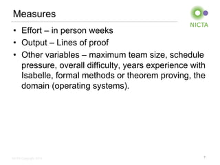 Measures 
• Effort – in person weeks 
• Output – Lines of proof 
• Other variables – maximum team size, schedule 
pressure, overall difficulty, years experience with 
Isabelle, formal methods or theorem proving, the 
domain (operating systems). 
NICTA Copyright 2014 
7 
 