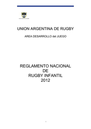 UNION ARGENTINA DE RUGBY
   AREA DESARROLLO del JUEGO




 REGLAMENTO NACIONAL
         DE
    RUGBY INFANTIL
        2012




               1
 