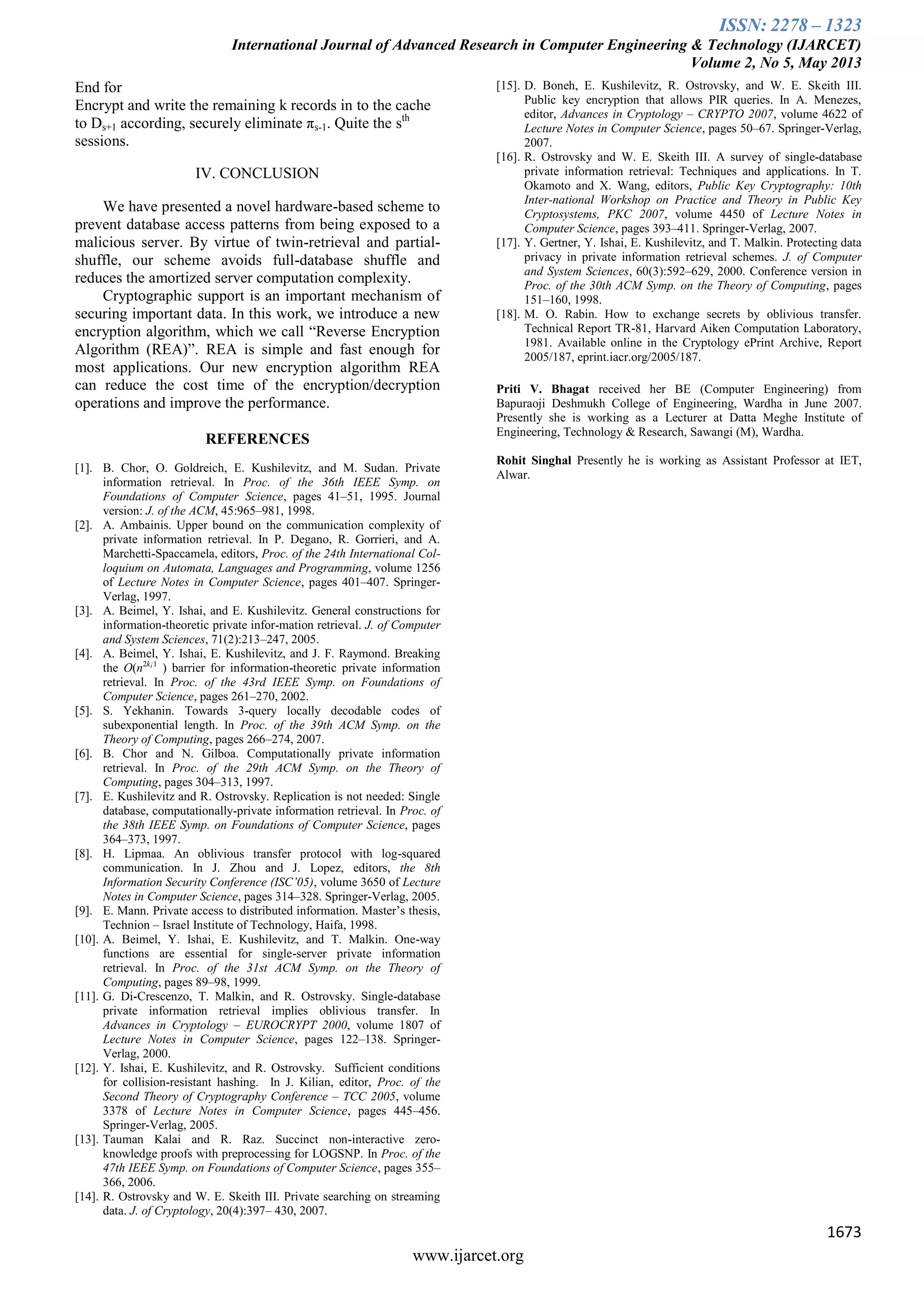 ISSN: 2278 – 1323
International Journal of Advanced Research in Computer Engineering & Technology (IJARCET)
Volume 2, No 5, May 2013
1673
www.ijarcet.org
End for
Encrypt and write the remaining k records in to the cache
to Ds+1 according, securely eliminate πs-1. Quite the sth
sessions.
IV. CONCLUSION
We have presented a novel hardware-based scheme to
prevent database access patterns from being exposed to a
malicious server. By virtue of twin-retrieval and partial-
shuffle, our scheme avoids full-database shuffle and
reduces the amortized server computation complexity.
Cryptographic support is an important mechanism of
securing important data. In this work, we introduce a new
encryption algorithm, which we call “Reverse Encryption
Algorithm (REA)”. REA is simple and fast enough for
most applications. Our new encryption algorithm REA
can reduce the cost time of the encryption/decryption
operations and improve the performance.
REFERENCES
[1]. B. Chor, O. Goldreich, E. Kushilevitz, and M. Sudan. Private
information retrieval. In Proc. of the 36th IEEE Symp. on
Foundations of Computer Science, pages 41–51, 1995. Journal
version: J. of the ACM, 45:965–981, 1998.
[2]. A. Ambainis. Upper bound on the communication complexity of
private information retrieval. In P. Degano, R. Gorrieri, and A.
Marchetti-Spaccamela, editors, Proc. of the 24th International Col-
loquium on Automata, Languages and Programming, volume 1256
of Lecture Notes in Computer Science, pages 401–407. Springer-
Verlag, 1997.
[3]. A. Beimel, Y. Ishai, and E. Kushilevitz. General constructions for
information-theoretic private infor-mation retrieval. J. of Computer
and System Sciences, 71(2):213–247, 2005.
[4]. A. Beimel, Y. Ishai, E. Kushilevitz, and J. F. Raymond. Breaking
the O(n2k¡1
) barrier for information-theoretic private information
retrieval. In Proc. of the 43rd IEEE Symp. on Foundations of
Computer Science, pages 261–270, 2002.
[5]. S. Yekhanin. Towards 3-query locally decodable codes of
subexponential length. In Proc. of the 39th ACM Symp. on the
Theory of Computing, pages 266–274, 2007.
[6]. B. Chor and N. Gilboa. Computationally private information
retrieval. In Proc. of the 29th ACM Symp. on the Theory of
Computing, pages 304–313, 1997.
[7]. E. Kushilevitz and R. Ostrovsky. Replication is not needed: Single
database, computationally-private information retrieval. In Proc. of
the 38th IEEE Symp. on Foundations of Computer Science, pages
364–373, 1997.
[8]. H. Lipmaa. An oblivious transfer protocol with log-squared
communication. In J. Zhou and J. Lopez, editors, the 8th
Information Security Conference (ISC’05), volume 3650 of Lecture
Notes in Computer Science, pages 314–328. Springer-Verlag, 2005.
[9]. E. Mann. Private access to distributed information. Master’s thesis,
Technion – Israel Institute of Technology, Haifa, 1998.
[10]. A. Beimel, Y. Ishai, E. Kushilevitz, and T. Malkin. One-way
functions are essential for single-server private information
retrieval. In Proc. of the 31st ACM Symp. on the Theory of
Computing, pages 89–98, 1999.
[11]. G. Di-Crescenzo, T. Malkin, and R. Ostrovsky. Single-database
private information retrieval implies oblivious transfer. In
Advances in Cryptology – EUROCRYPT 2000, volume 1807 of
Lecture Notes in Computer Science, pages 122–138. Springer-
Verlag, 2000.
[12]. Y. Ishai, E. Kushilevitz, and R. Ostrovsky. Sufficient conditions
for collision-resistant hashing. In J. Kilian, editor, Proc. of the
Second Theory of Cryptography Conference – TCC 2005, volume
3378 of Lecture Notes in Computer Science, pages 445–456.
Springer-Verlag, 2005.
[13]. Tauman Kalai and R. Raz. Succinct non-interactive zero-
knowledge proofs with preprocessing for LOGSNP. In Proc. of the
47th IEEE Symp. on Foundations of Computer Science, pages 355–
366, 2006.
[14]. R. Ostrovsky and W. E. Skeith III. Private searching on streaming
data. J. of Cryptology, 20(4):397– 430, 2007.
[15]. D. Boneh, E. Kushilevitz, R. Ostrovsky, and W. E. Skeith III.
Public key encryption that allows PIR queries. In A. Menezes,
editor, Advances in Cryptology – CRYPTO 2007, volume 4622 of
Lecture Notes in Computer Science, pages 50–67. Springer-Verlag,
2007.
[16]. R. Ostrovsky and W. E. Skeith III. A survey of single-database
private information retrieval: Techniques and applications. In T.
Okamoto and X. Wang, editors, Public Key Cryptography: 10th
Inter-national Workshop on Practice and Theory in Public Key
Cryptosystems, PKC 2007, volume 4450 of Lecture Notes in
Computer Science, pages 393–411. Springer-Verlag, 2007.
[17]. Y. Gertner, Y. Ishai, E. Kushilevitz, and T. Malkin. Protecting data
privacy in private information retrieval schemes. J. of Computer
and System Sciences, 60(3):592–629, 2000. Conference version in
Proc. of the 30th ACM Symp. on the Theory of Computing, pages
151–160, 1998.
[18]. M. O. Rabin. How to exchange secrets by oblivious transfer.
Technical Report TR-81, Harvard Aiken Computation Laboratory,
1981. Available online in the Cryptology ePrint Archive, Report
2005/187, eprint.iacr.org/2005/187.
Priti V. Bhagat received her BE (Computer Engineering) from
Bapuraoji Deshmukh College of Engineering, Wardha in June 2007.
Presently she is working as a Lecturer at Datta Meghe Institute of
Engineering, Technology & Research, Sawangi (M), Wardha.
Rohit Singhal Presently he is working as Assistant Professor at IET,
Alwar.
 