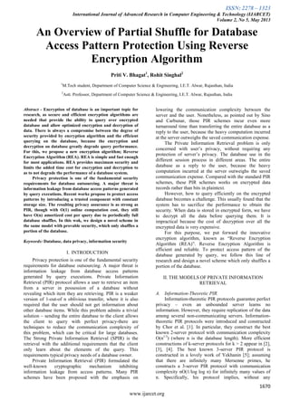 ISSN: 2278 – 1323
International Journal of Advanced Research in Computer Engineering & Technology (IJARCET)
Volume 2, No 5, May 2013
1670
www.ijarcet.org
An Overview of Partial Shuffle for Database
Access Pattern Protection Using Reverse
Encryption Algorithm
Priti V. Bhagat1
, Rohit Singhal2
1
M.Tech student, Department of Computer Science & Engineering, I.E.T. Alwar, Rajasthan, India
2
Astt. Professor, Department of Computer Science & Engineering, I.E.T. Alwar, Rajasthan, India
Abstract - Encryption of database is an important topic for
research, as secure and efficient encryption algorithms are
needed that provide the ability to query over encrypted
database and allow optimized encryption and decryption of
data. There is always a compromise between the degree of
security provided by encryption algorithm and the efficient
querying on the database, because the encryption and
decryption on database greatly degrade query performance.
For this, we propose a new encryption algorithm; Reverse
Encryption Algorithm (REA). REA is simple and fast enough
for most applications. REA provides maximum security and
limits the added time cost for encryption and decryption to
as to not degrade the performance of a database system.
Privacy protection is one of the fundamental security
requirements for database outsourcing. A major threat is
information leakage from database access patterns generated
by query executions. Recent works propose to protect access
patterns by introducing a trusted component with constant
storage size. The resulting privacy assurance is as strong as
PIR, though with O(1) online computation cost, they still
have O(n) amortized cost per query due to periodically full
database shuffles. In this wok, we design a novel scheme in
the same model with provable security, which only shuffles a
portion of the database.
Keywords: Database, data privacy, information security
I. INTRODUCTION
Privacy protection is one of the fundamental security
requirements for database outsourcing. A major threat is
information leakage from database access patterns
generated by query executions. Private Information
Retrieval (PIR) protocol allows a user to retrieve an item
from a server in possession of a database without
revealing which item they are retrieving. PIR is a weaker
version of 1-out-of n oblivious transfer, where it is also
required that the user should not get information about
other database items. While this problem admits a trivial
solution – sending the entire database to the client allows
the client to query with perfect privacy-there are
techniques to reduce the communication complexity of
this problem, which can be critical for large databases.
The Strong Private Information Retrieval (SPIR) is the
retrieval with the additional requirements that the client
only learn about the elements of the query. This
requirements typical privacy needs of a database owner.
Private Information Retrieval (PIR) formulated the
well-known cryptographic mechanism inhibiting
information leakage from access patterns. Many PIR
schemes have been proposed with the emphasis on
lowering the communication complexity between the
server and the user. Nonetheless, as pointed out by Sino
and Carbunar, those PIR schemes incur even more
turnaround time than transferring the entire database as a
reply to the user, because the heavy computation incurred
at the server outweighs the saved communication expense.
The Private Information Retrieval problem is only
concerned with user’s privacy, without requiring any
protection of server’s privacy. The database use in the
different session process in different areas. The entire
database as a reply to the user, because the heavy
computation incurred at the server outweighs the saved
communication expense. Compared with the standard PIR
schemes, these PIR schemes works on encrypted data
records rather than bits in plaintext.
However, how to query efficiently on the encrypted
database becomes a challenge. This usually found that the
system has to sacrifice the performance to obtain the
security. When data is stored in encrypted form, we have
to decrypt all the data before querying them. It is
impractical because the cost of decryption over all the
encrypted data is very expensive.
For this purpose, we put forward the innovative
encryption algorithm, known as “Reverse Encryption
Algorithm (REA)”. Reverse Encryption Algorithm is
efficient and reliable. To protect access pattern of the
database generated by query, we follow this line of
research and design a novel scheme which only shuffles a
portion of the database.
II. THE MODELS OF PRIVATE INFORMATION
RETRIEVAL
A. Information-Theoretic PIR.
Information-theoretic PIR protocols guarantee perfect
privacy – even an unbounded server learns no
information. However, they require replication of the data
among several non-communicating servers. Information-
theoretic PIR protocols were introduced and constructed
by Chor et al. [1]. In particular, they construct the best
known 2-server protocol with communication complexity
O(n1/3
) (where n is the database length). More efficient
constructions of k-server protocols for k > 2 appear in [2],
[3], [4]. The best known 3-server PIR protocol is
constructed in a lovely work of Yekhanin [5]; assuming
that there are infinitely many Mersenne primes, he
constructs a 3-server PIR protocol with communication
complexity nO(1/log log n) for infinitely many values of
n. Specifically, his protocol implies, without any
 