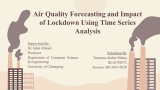 Air Quality Forecasting and Impact
of Lockdown Using Time Series
Analysis
Supervised By:
Dr. Iqbal Ahmed
Professor
Department of Computer Science
& Engineering
University of Chittagong
Submitted By
Tamanna Akther Mukta
ID:16701072
Session: MS 2019-2020
 