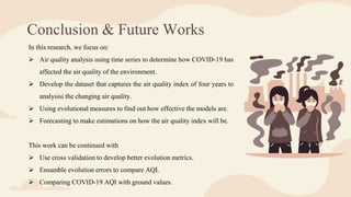 Conclusion & Future Works
In this research, we focus on:
 Air quality analysis using time series to determine how COVID-19 has
affected the air quality of the environment.
 Develop the dataset that captures the air quality index of four years to
analysisi the changing air quality.
 Using evolutional measures to find out how effective the models are.
 Forecasting to make estimations on how the air quality index will be.
This work can be continued with
 Use cross validation to develop better evolution metrics.
 Ensamble evolution errors to compare AQI.
 Comparing COVID-19 AQI with ground values.
 