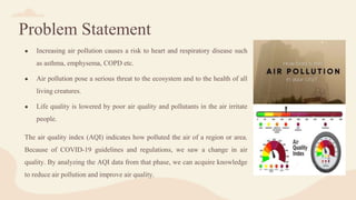 Problem Statement
● Increasing air pollution causes a risk to heart and respiratory disease such
as asthma, emphysema, COPD etc.
● Air pollution pose a serious threat to the ecosystem and to the health of all
living creatures.
● Life quality is lowered by poor air quality and pollutants in the air irritate
people.
The air quality index (AQI) indicates how polluted the air of a region or area.
Because of COVID-19 guidelines and regulations, we saw a change in air
quality. By analyzing the AQI data from that phase, we can acquire knowledge
to reduce air pollution and improve air quality.
 