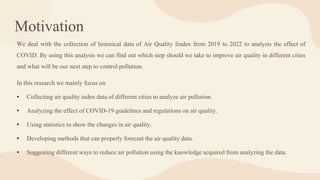 Motivation
We deal with the collection of historical data of Air Quality Iindex from 2019 to 2022 to analysis the effect of
COVID. By using this analysis we can find out which step should we take to improve air quality in different cities
and what will be our next step to control pollution.
In this research we mainly focus on
• Collecting air quality index data of different cities to analyze air pollution.
• Analyzing the effect of COVID-19 guidelines and regulations on air quality.
• Using statistics to show the changes in air quality.
• Developing methods that can properly forecast the air quality data.
• Suggesting different ways to reduce air pollution using the knowledge acquired from analyzing the data.
 