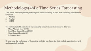 Methodology(4/4): Time Series Forecasting
Time series forecasting means predicting new values according to time. For forecasting three methods
have used:
1. ARIMA
2. Prophet
3. LSTM
The performance of these methods is evaluated by using four evolution measures. They are:
• Mean Absolute Error (MAE)
• Root Mean Squared Error (RMSE)
• Mean Squared Error (MSE)
• R-Squared Score
By analysing the perfomance of forecasting methods, we choose the best method according to overall
perfomace of all methods.
 