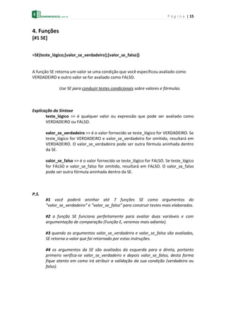 P á g i n a | 15
4. Funções
[#1 SE]
=SE(teste_lógico;[valor_se_verdadeiro];[valor_se_falso])
A função SE retorna um valor se uma condição que você especificou avaliado como
VERDADEIRO e outro valor se for avaliado como FALSO.
Use SE para conduzir testes condicionais sobre valores e fórmulas.
Explicação da Sintaxe
teste_lógico >> é qualquer valor ou expressão que pode ser avaliado como
VERDADEIRO ou FALSO.
valor_se_verdadeiro >> é o valor fornecido se teste_lógico for VERDADEIRO. Se
teste_lógico for VERDADEIRO e valor_se_verdadeiro for omitido, resultará em
VERDADEIRO. O valor_se_verdadeiro pode ser outra fórmula aninhada dentro
da SE.
valor_se_falso >> é o valor fornecido se teste_lógico for FALSO. Se teste_lógico
for FALSO e valor_se_falso for omitido, resultará em FALSO. O valor_se_falso
pode ser outra fórmula aninhada dentro da SE.
P.S.
#1 você poderá aninhar até 7 funções SE como argumentos do
“valor_se_verdadeiro” e “valor_se_falso” para construir testes mais elaborados.
#2 a função SE funciona perfeitamente para avaliar duas variáveis e com
argumentação de comparação (Função E, veremos mais adiante).
#3 quando os argumentos valor_se_verdadeiro e valor_se_falso são avaliados,
SE retorna o valor que foi retornado por estas instruções.
#4 os argumentos da SE são avaliados da esquerda para a direta, portanto
primeiro verifica-se valor_se_verdadeiro e depois valor_se_falso, desta forma
fique atento em como irá atribuir a validação da sua condição (verdadeiro ou
falso).
 