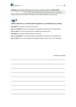 P á g i n a | 17
2º Passo (Construção da fórmula SE com duas variáveis: NOTA e FREQUÊNCIA)
*Repare que neste caso há duas SE aninhadas no total, sendo aninhada no valor_se_falso.
=SE(teste_lógico;[valor_se_verdadeiro];SE(teste_lógico;[valor_se_verdadeiro];[valor_se_falso]))
teste_lógico¹ >> Valide SE a nota (J) é menor que 60
valor_se_verdadeiro¹ >> Caso o teste_lógico¹ seja verdadeiro, então retorne como “Reprovado”
valor_se_falso¹ >> A 2ª SE foi aninhada para a validação da frequência anual
teste_lógico² >> Valide SE a frequência (K) é maior que 20
valor_se_verdadeiro² >> Caso o teste_lógico² seja verdadeiro, então retorne como “Reprovado”
valor_se_falso² >> Caso o teste_lógico¹ e teste_lógico² seja falso, então retorne como “Aprovado”
[Anotações e Revisão]
_______________________________________________________________________
_______________________________________________________________________
_______________________________________________________________________
_______________________________________________________________________
_______________________________________________________________________
_______________________________________________________________________
_______________________________________________________________________
_______________________________________________________________________
_______________________________________________________________________
 
