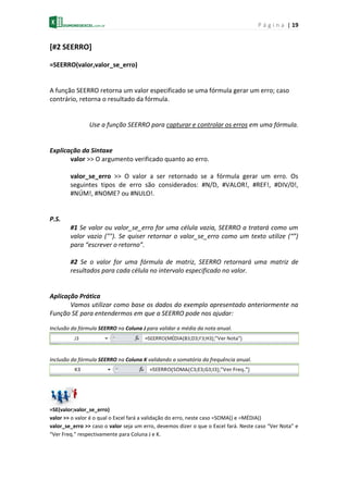 P á g i n a | 19
[#2 SEERRO]
=SEERRO(valor,valor_se_erro)
A função SEERRO retorna um valor especificado se uma fórmula gerar um erro; caso
contrário, retorna o resultado da fórmula.
Use a função SEERRO para capturar e controlar os erros em uma fórmula.
Explicação da Sintaxe
valor >> O argumento verificado quanto ao erro.
valor_se_erro >> O valor a ser retornado se a fórmula gerar um erro. Os
seguintes tipos de erro são considerados: #N/D, #VALOR!, #REF!, #DIV/0!,
#NÚM!, #NOME? ou #NULO!.
P.S.
#1 Se valor ou valor_se_erro for uma célula vazia, SEERRO a tratará como um
valor vazio (""). Se quiser retornar o valor_se_erro como um texto utilize (“”)
para “escrever o retorno”.
#2 Se o valor for uma fórmula de matriz, SEERRO retornará uma matriz de
resultados para cada célula no intervalo especificado no valor.
Aplicação Prática
Vamos utilizar como base os dados do exemplo apresentado anteriormente na
Função SE para entendermos em que a SEERRO pode nos ajudar:
Inclusão da fórmula SEERRO na Coluna J para validar a média da nota anual.
Inclusão da fórmula SEERRO na Coluna K validando a somatória da frequência anual.
=SE(valor;valor_se_erro)
valor >> o valor é o qual o Excel fará a validação do erro, neste caso =SOMA() e =MÉDIA()
valor_se_erro >> caso o valor seja um erro, devemos dizer o que o Excel fará. Neste caso “Ver Nota” e
“Ver Freq.” respectivamente para Coluna J e K.
 