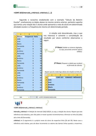 P á g i n a | 22
=CONT.SES(intervalo_critérios1; critérios1; [...])
Seguindo o raciocínio estabelecido com o exemplo “Cálculo do Boletim
Escolar”, analisaremos os dados abaixo no mesmo cenário anterior, portanto suponha
que temos uma relação dos 5 alunos onde apresenta a nota do aluno em determinada
atividade escolar e a frequência do mesmo em determinado período.
A relação está desordenada, mas o que
nos interessa é somente a consolidação do
resultado por aluno conforme observamos a
seguir:
1º Passo (Validar os números digitados,
ou seja, possuindo somente valores
válidos).
2º Passo (Preparar a tabela que receberá
as fórmulas de cálculo).
Repare que foi criada logo abaixo da relação na linha 25.
=CONT.SES(intervalo_critérios1; critérios1)
intervalo_critérios1 >> Seleção do intervalo $A$2:$A$23, ou seja, a relação dos alunos. Repare que esta
referência está absoluta, pois não pode se mover quando incrementarmos a fórmula na linha 26 (João)
até a linha 30 (Fernanda).
critérios1 >> O argumento é o próprio nome do aluno da respectiva linha (26 até 30). Neste caso a
referência está relativa, pois ela deve incrementar os valores das demais linhas quando a movermos.
 