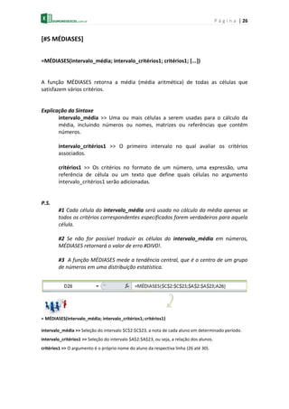 P á g i n a | 26
[#5 MÉDIASES]
=MÉDIASES(intervalo_média; intervalo_critérios1; critérios1; [...])
A função MÉDIASES retorna a média (média aritmética) de todas as células que
satisfazem vários critérios.
Explicação da Sintaxe
intervalo_média >> Uma ou mais células a serem usadas para o cálculo da
média, incluindo números ou nomes, matrizes ou referências que contêm
números.
intervalo_critérios1 >> O primeiro intervalo no qual avaliar os critérios
associados.
critérios1 >> Os critérios no formato de um número, uma expressão, uma
referência de célula ou um texto que define quais células no argumento
intervalo_critérios1 serão adicionadas.
P.S.
#1 Cada célula do intervalo_média será usada no cálculo da média apenas se
todos os critérios correspondentes especificados forem verdadeiros para aquela
célula.
#2 Se não for possível traduzir as células do intervalo_média em números,
MÉDIASES retornará o valor de erro #DIV0!.
#3 A função MÉDIASES mede a tendência central, que é o centro de um grupo
de números em uma distribuição estatística.
= MÉDIASES(intervalo_média; intervalo_critérios1; critérios1)
intervalo_média >> Seleção do intervalo $C$2:$C$23, a nota de cada aluno em determinado período.
intervalo_critérios1 >> Seleção do intervalo $A$2:$A$23, ou seja, a relação dos alunos.
critérios1 >> O argumento é o próprio nome do aluno da respectiva linha (26 até 30).
 