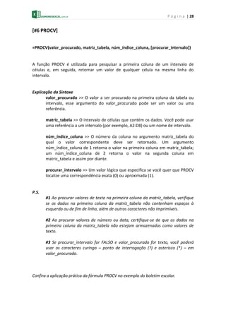 P á g i n a | 28
[#6 PROCV]
=PROCV(valor_procurado, matriz_tabela, núm_índice_coluna, [procurar_intervalo])
A função PROCV é utilizada para pesquisar a primeira coluna de um intervalo de
células e, em seguida, retornar um valor de qualquer célula na mesma linha do
intervalo.
Explicação da Sintaxe
valor_procurado >> O valor a ser procurado na primeira coluna da tabela ou
intervalo, esse argumento do valor_procurado pode ser um valor ou uma
referência.
matriz_tabela >> O intervalo de células que contém os dados. Você pode usar
uma referência a um intervalo (por exemplo, A2:D8) ou um nome de intervalo.
núm_índice_coluna >> O número da coluna no argumento matriz_tabela do
qual o valor correspondente deve ser retornado. Um argumento
núm_índice_coluna de 1 retorna o valor na primeira coluna em matriz_tabela;
um núm_índice_coluna de 2 retorna o valor na segunda coluna em
matriz_tabela e assim por diante.
procurar_intervalo >> Um valor lógico que especifica se você quer que PROCV
localize uma correspondência exata (0) ou aproximada (1).
P.S.
#1 Ao procurar valores de texto na primeira coluna da matriz_tabela, verifique
se os dados na primeira coluna da matriz_tabela não contenham espaços à
esquerda ou de fim de linha, além de outros caracteres não imprimíveis.
#2 Ao procurar valores de número ou data, certifique-se de que os dados na
primeira coluna da matriz_tabela não estejam armazenados como valores de
texto.
#3 Se procurar_intervalo for FALSO e valor_procurado for texto, você poderá
usar os caracteres curinga – ponto de interrogação (?) e asterisco (*) – em
valor_procurado.
Confira a aplicação prática da fórmula PROCV no exemplo do boletim escolar.
 