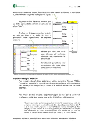 P á g i n a | 29
Com base no quadro de notas e frequências abordado na dica #1 fórmula SE, aplicando
a fórmula PROCV conforme ilustração que segue:
Na figura ao lado é possível observar que
os dados apresentados referem-se somente ao
aluno “João”.
A célula em destaque amarelo é a fonte
do valor_procurado e os dados de nota e
frequência foram referenciados da seguinte
maneira:
*mesmo que estrutura da fórmula esteja avançada, eu quero que você tenha foco somente no PROCV. Ok!
Explicação da Lógica do cálculo
Para realizar esta referência poderíamos utilizar somente a fórmula PROCV.
Contudo eu aproveitei o exemplo para ilustrar como ficaria utilizando-a com
uma validação de campo (SE) e ainda se o cálculo resultar em um erro
(SEERRO).
Para fins de didática imagine a seguinte situação, eu disse para o Excel qual
resultado eu gostaria de obter e para tanto, defini alguns critérios como:
“Excel, eu quero saber qual a nota e frequência bimestral de cada aluno meu, então faz
o seguinte: procure quais as notas (Colunas 2, 4, 6 e 8) e as frequências (Colunas 3, 5, 7
e 9) de cada bimestre, referente ao aluno (D10) com base na matriz (A3:L7). Mas
atenção, eu quero somente do aluno (D10), portanto (0 = VERDADEIRO) sem relação
com semelhantes. Ah! Caso o aluno (D10) esteja vazio, retorne com “-”. Mais um
detalhe, se tudo isso resultar em erro, retorne com o valor “-”, ok Excel?! (ENTER)”
Confira na sequência uma explicação ainda mais detalhada do comando completo.
Perceba que neste caso utilizei
duas fórmulas já conhecidas
aninhadas com a fórmula PROCV:
SEERRO e SE.
Perceba ainda que utilizei o valor
do argumento núm_índice_coluna
como referência na planilha.
 