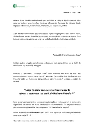 P á g i n a | 3
MICROSOFT OFFICE EXCEL
O Excel é um software desenvolvido pela Microsoft e compõe o pacote Office. Seus
recursos incluem uma interface intuitiva, oferecendo fórmulas de cálculos desde
lógicos a estatísticos, matemáticos, financeiros, da engenharia, enfim.
Além de oferecer inúmeras possibilidades de representação gráfica para análise visual,
ainda oferece opções de validação de dados, automação de processos e rotinas. Com
baixo investimento, você e sua empresa terão flexibilidade, eficiência e agilidade.
- - - - - - - - - - - - - - - - - - - - - - - - - - - - - -
POR QUE VOCÊ DEVE DOMINAR O EXCEL?
Existem outras soluções semelhantes ao Excel, os mais competitivos são o ‘Calc’ da
OpenOffice e o ‘Numbers’ da Apple.
Contudo a ferramenta Microsoft Excel3
está instalada em mais de 80% dos
computadores no mundo, tanto com O.S. Windows como o Mac. Isso significa que seu
trabalho pode ser facilmente compartilhado com ‘muuuitas’ pessoas ao redor do
mundo.
“Agora imagine como esse software pode te
ajudar a aumentar sua produtividade no dia a dia?!”
Seria genial você economizar tempo com automação de rotinas, certo? Já pensou em
organizar e ter sempre em mãos o histórico de faturamento da sua empresa? Precisa
processar dados para validar sua pesquisa do TCC da graduação ou pós?
Enfim, eu tenho uma ótima notícia para você... isso é possível e você não precisa saber
programar nada!!! ;-)
3
Para todos os exemplos e aplicações desta apostila, eu utilizei a versão Microsoft Excel 2010.
 