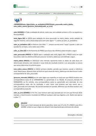 P á g i n a | 30
=SEERRO(SE(teste_lógico;[valor_se_verdadeiro];PROCV(valor_procurado; matriz_tabela;
núm_índice_coluna; [procurar_intervalo]));valor_se_erro)
valor (SEERRO) >> Toda a validação do cálculo, neste caso, será validado primeiro o SE e na sequência a
fórmula PROCV.
teste_lógico (SE) >> $D$10 para validação do aluno procurado na matriz_tabela, sendo validado da
seguinte maneira, caso a célula esteja vazia (sem valor algum “ ”), vamos ao valor_se_verdadeiro.
valor_se_verdadeiro (SE) >> Retorne com hífen “-“, sempre escreva entre “aspas” quando o valor em
questão for um texto, como neste caso o hífen.
valor_se_falso (SE) >> Aninhamento do PROCV para busca das referência determinadas a seguir.
valor_procurado (PROCV) >> $D$10 após a validação pelo teste_lógico (SE) o PROCV entra em ação
buscando o valor da referência D10 para procurar na matriz_tabela que será definida a seguir.
matriz_tabela (PROCV) >> $A$3:$L$7 este intervalo representa todos os dados de cada aluno em
determinado bimestre, este intervalo é nossa fonte do resultado (matriz) a ser procurados na coluna
que vamos determinar no próximo passo.
núm_índice_coluna (PROCV) >> $A$12 primeiro detalhe, perceba que estamos usando a referência
mista. Neste passo, devemos dizer ao Excel em qual coluna da matriz_tabela que ele deve buscar o valor
correspondente de valor_procurado.
[procurar_intervalo] (PROCV) >> Um valor lógico que especifica se você quer que PROCV localize uma
correspondência exata (0 ou VERDADEIRO) ou aproximada (1 ou FALSO). Se procurar_intervalo for
VERDADEIRO, ou for omitida, uma correspondência exata ou aproximada será retornada. Se uma
correspondência exata não for localizada, o valor maior mais próximo que seja menor que o
valor_procurado será retornado. No caso do exemplo em questão, definimos que ele deve localizar uma
correspondência exata (0).
valor_se_erro (SEERRO) >> Por fim, caso nenhum valor seja calculado por erro em qual fórmula deste
exemplo, o Excel trocará o resultado de ERRO por qualquer valor que digamos a ele. Neste caso apenas
o hífen “-“.
#dicaDoE
Pense que o Excel calculará de dentro para fora, neste caso 1º o SE, 2ª o PROCV e por fim o
SEERRO. Lembre-se que a lógica do cálculo é mais importante que a estrutura do cálculo.
[Anotações e Revisão]
_______________________________________________________________________
_______________________________________________________________________
_______________________________________________________________________
 