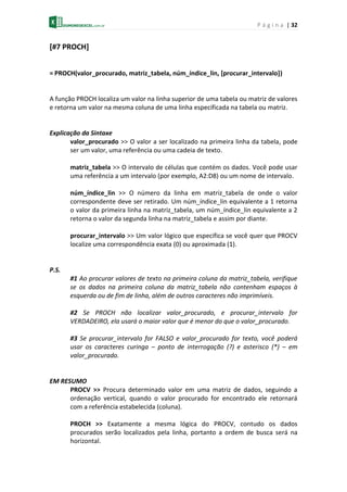 P á g i n a | 32
[#7 PROCH]
= PROCH(valor_procurado, matriz_tabela, núm_índice_lin, [procurar_intervalo])
A função PROCH localiza um valor na linha superior de uma tabela ou matriz de valores
e retorna um valor na mesma coluna de uma linha especificada na tabela ou matriz.
Explicação da Sintaxe
valor_procurado >> O valor a ser localizado na primeira linha da tabela, pode
ser um valor, uma referência ou uma cadeia de texto.
matriz_tabela >> O intervalo de células que contém os dados. Você pode usar
uma referência a um intervalo (por exemplo, A2:D8) ou um nome de intervalo.
núm_índice_lin >> O número da linha em matriz_tabela de onde o valor
correspondente deve ser retirado. Um núm_índice_lin equivalente a 1 retorna
o valor da primeira linha na matriz_tabela, um núm_índice_lin equivalente a 2
retorna o valor da segunda linha na matriz_tabela e assim por diante.
procurar_intervalo >> Um valor lógico que especifica se você quer que PROCV
localize uma correspondência exata (0) ou aproximada (1).
P.S.
#1 Ao procurar valores de texto na primeira coluna da matriz_tabela, verifique
se os dados na primeira coluna da matriz_tabela não contenham espaços à
esquerda ou de fim de linha, além de outros caracteres não imprimíveis.
#2 Se PROCH não localizar valor_procurado, e procurar_intervalo for
VERDADEIRO, ela usará o maior valor que é menor do que o valor_procurado.
#3 Se procurar_intervalo for FALSO e valor_procurado for texto, você poderá
usar os caracteres curinga – ponto de interrogação (?) e asterisco (*) – em
valor_procurado.
EM RESUMO
PROCV >> Procura determinado valor em uma matriz de dados, seguindo a
ordenação vertical, quando o valor procurado for encontrado ele retornará
com a referência estabelecida (coluna).
PROCH >> Exatamente a mesma lógica do PROCV, contudo os dados
procurados serão localizados pela linha, portanto a ordem de busca será na
horizontal.
 