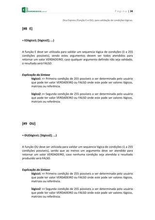 P á g i n a | 34
Dica Express (Função E e OU), para validação de condições lógicas.
[#8 E]
= E(lógico1; [lógico2]; ...)
A função E deve ser utilizada para validar um sequencia lógica de condições (1 a 255
condições possíveis), sendo estes argumentos devem ser todos atendidos para
retornar um valor VERDADEIRO, caso qualquer argumento definido não seja validado,
o resultado será FALSO.
Explicação da Sintaxe
lógico1 >> Primeira condição de 255 possíveis a ser determinada pelo usuário
que pode ter valor VERDADEIRO ou FALSO onde este pode ser valores lógicos,
matrizes ou referência.
lógico2 >> Segunda condição de 255 possíveis a ser determinada pelo usuário
que pode ter valor VERDADEIRO ou FALSO onde este pode ser valores lógicos,
matrizes ou referência.
[#9 OU]
= OU(lógico1; [lógico2]; ...)
A função OU deve ser utilizada para validar um sequencia lógica de condições (1 a 255
condições possíveis), sendo que ao menos um argumento deve ser atendido para
retornar um valor VERDADEIRO, caso nenhuma condição seja atendida o resultado
produzido será FALSO.
Explicação da Sintaxe
lógico1 >> Primeira condição de 255 possíveis a ser determinada pelo usuário
que pode ter valor VERDADEIRO ou FALSO onde este pode ser valores lógicos,
matrizes ou referência.
lógico2 >> Segunda condição de 255 possíveis a ser determinada pelo usuário
que pode ter valor VERDADEIRO ou FALSO onde este pode ser valores lógicos,
matrizes ou referência.
 