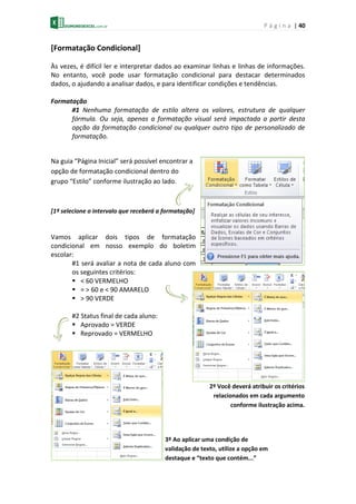 P á g i n a | 40
[Formatação Condicional]
Às vezes, é difícil ler e interpretar dados ao examinar linhas e linhas de informações.
No entanto, você pode usar formatação condicional para destacar determinados
dados, o ajudando a analisar dados, e para identificar condições e tendências.
Formatação
#1 Nenhuma formatação de estilo altera os valores, estrutura de qualquer
fórmula. Ou seja, apenas a formatação visual será impactada a partir desta
opção da formatação condicional ou qualquer outro tipo de personalizado de
formatação.
Na guia “Página Inicial” será possível encontrar a
opção de formatação condicional dentro do
grupo “Estilo” conforme ilustração ao lado.
[1º selecione o intervalo que receberá a formatação]
Vamos aplicar dois tipos de formatação
condicional em nosso exemplo do boletim
escolar:
#1 será avaliar a nota de cada aluno com
os seguintes critérios:
 < 60 VERMELHO
 = > 60 e < 90 AMARELO
 > 90 VERDE
#2 Status final de cada aluno:
 Aprovado = VERDE
 Reprovado = VERMELHO
2º Você deverá atribuir os critérios
relacionados em cada argumento
conforme ilustração acima.
3º Ao aplicar uma condição de
validação de texto, utilize a opção em
destaque e “texto que contém...”
 