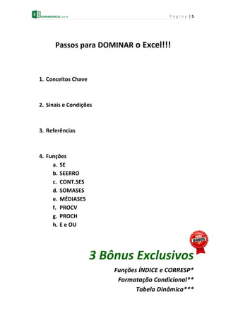 P á g i n a | 5
Passos para DOMINAR o Excel!!!
1. Conceitos Chave
2. Sinais e Condições
3. Referências
4. Funções
a. SE
b. SEERRO
c. CONT.SES
d. SOMASES
e. MÉDIASES
f. PROCV
g. PROCH
h. E e OU
3 Bônus Exclusivos
Funções ÍNDICE e CORRESP*
Formatação Condicional**
Tabela Dinâmica***
 