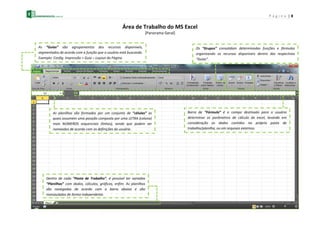 P á g i n a | 8
Área de Trabalho do MS Excel
[Panorama Geral]
As “Guias” são agrupamentos dos recursos disponíveis,
segmentados de acordo com a função que o usuário está buscando.
Exemplo: Config. Impressão > Guia – Layout da Página
Os “Grupos” consolidam determinadas funções e fórmulas
organizando os recursos disponíveis dentro das respectivas
“Guias”.
Dentro de cada “Pasta de Trabalho”, é possível ter variadas
“Planilhas” com dados, cálculos, gráficos, enfim. As planilhas
são navegadas de acordo com a barra abaixo e são
manipuladas de forma independente.
As planilhas são formadas por um conjunto de “células” as
quais assumem uma posição composta por uma LETRA (coluna)
mais NÚMEROS sequenciais (linhas), sendo que podem ser
nomeados de acordo com as definições do usuário.
Barra de “Fórmula” é o campo destinado para o usuário
determinar os parâmetros de cálculo do excel, levando em
consideração os dados contidos na própria pasta de
trabalho/planilha, ou em arquivos externos.
 