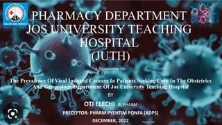 PHARMACY DEPARTMENT
JOS UNIVERSITY TEACHING
HOSPITAL
(JUTH)
A Presentation On:
The Prevalence Of Viral Induced Cancers In Patients Seeking Care In The Obstetrics
And Gynecology Department Of Jos University Teaching Hospital
BY
OTI ELECHI B. PHARM
PRECEPTOR: PHARM PYENTIM PONFA (ADPS)
DECEMBER, 2022
3/14/2023
Pharm. Oti
1
 