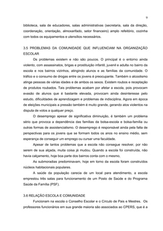 9

biblioteca, sala de educadores, salas administrativas (secretaria, sala da direção,
coordenação, orientação, almoxarifado, setor financeiro) amplo refeitório, cozinha
com todos os equipamentos e utensílios necessários.


3.5 PROBLEMAS DA COMUNIDADE QUE INFLUENCIAM NA ORGANIZAÇÃO
ESCOLAR
      Os problemas existem e não são poucos. O principal é o entorno ainda
violento, com assassinatos, brigas e prostituição infantil, juvenil e adulta no bairro da
escola e nos bairros vizinhos, atingindo alunos e as famílias da comunidade. O
tráfico e o consumo de drogas entre os jovens é preocupante. Também o alcoolismo
atinge pessoas de várias idades e de ambos os sexos. Existem roubos e receptação
de produtos roubados. Tais problemas acabam por afetar a escola, pois provocam
evasão de alunos que é bastante elevada, provocam ainda desinteresse pelo
estudo, dificuldades de aprendizagem e problemas de indisciplina. Agora em época
de eleições municipais a pressão também é muito grande, gerando atos violentos na
disputa de votos a qualquer preço.
      O desemprego apesar de significativa diminuição, é também um problema
sério que provoca a dependência das famílias da bolsa-escola e bolsa-família ou
outras formas de assistencialismo. O desemprego é responsável ainda pela falta de
perspectivas para os jovens que se formam todos os anos no ensino médio, sem
esperança de conseguir um emprego ou cursar uma faculdade.
      Apesar de tantos problemas que a escola não consegue resolver, por não
serem de sua alçada, muita coisa já mudou. Quando a escola foi construída, não
havia calçamento, hoje boa parte dos bairros conta com o mesmo,
      As submoradias predominavam, hoje em torno da escola foram construídos
núcleos habitacionais populares.
      A saúde da população carecia de um local para atendimento, a escola
emprestou três salas para funcionamento de um Posto de Saúde e do Programa
Saúde da Família (PSF).


3.6 RELAÇÃO ESCOLA E COMUNIDADE
      Funcionam na escola o Conselho Escolar e o Círculo de Pais e Mestres. Os
professores funcionários em sua grande maioria são associados ao CPERS, que é a
 