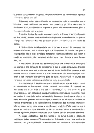 13

Quem não concorda com tal opinião tem poucas chances de se manifestar e parece
sofrer muito com a situação.
      O turno da noite, não é diferente, os professores estão preocupados com a
evasão e o baixo rendimento dos alunos. Mas uma mudança crítica na maneira de
ministrar as aulas, não parece ser cogitada. A gestão dos recursos humanos, pode e
deve ser melhorada com urgência.
      A equipe diretiva da escola, que compreende a diretora e as vice-diretoras
dos três turnos, também parece estar bastante perdida, apesar fazerem um grande
esforço para tentar acertar, não possuem preparo suficiente para dar conta do
recado.
      A diretora titular, está licenciada para concorrer a o cargo de vereadora nas
eleições municipais. Sua substituta legal é a vice-diretora da manhã, que parece
despreparada para o cargo e incapaz de resolver os graves problemas que afetam a
escola no momento, não consegue posicionar-se com firmeza e nem buscar
soluções.
      A vice-diretora da tarde, esta sempre envolvida com problemas de indisciplina
dos alunos e falta constante de professores, o que a obriga a improvisar diversos
arranjos para dar conta dos problemas, quando até os funcionários vão para a sala
de aula substituir professores faltosos, que muitas vezes não avisam que precisam
faltar e nem mandam planejamento para as aulas. Várias vezes os alunos são
mandados para casa mais cedo, prejudicando muito o aprendizado.
      A equipe diretiva é bastante fechada e centralizadora, poucas vezes consulta
os professores e funcionários, sobre decisões importantes. É possível ver
claramente, que a vice-diretora que está no comando, não possui autonomia para
tomar decisões, para solução de qualquer problema, mesmo para resolver os mais
corriqueiros é consultada a diretora licenciada. Isso causa transtornos e atrasos na
rotina da escola, gerando mais insatisfação. Além disso, ela se envolve bastante em
tramites burocráticos e de gerenciamento burocrático dos Recursos Humanos,
faltando assim tempo para pensar a escola como um todo. Pude observar que a
equipe se preocupa com aparência da escola tentando tornar o ambiente físico
bonito e agradável, também não deixam faltar material para as atividades da escola.
      A equipe pedagógica dos três turnos e do curso técnico é altamente
qualificada, todas possuem Pó-graduação em Educação e uma está realizando
Mestrado. Têm grande potencial para desenvolver um trabalho de ótima qualidade,
 