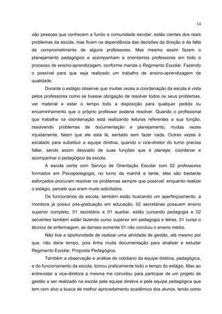 14

são pessoas que conhecem a fundo a comunidade escolar, estão cientes dos reais
problemas da escola, mas ficam na dependência das decisões da direção e da falta
de comprometimento de alguns professores. Mas mesmo assim fazem o
planejamento pedagógico e acompanham e orientamos professores em todo o
processo de ensino-aprendizagem, conforme manda o Regimento Escolar. Fazendo
o possível para que seja realizado um trabalho de ensino-aprendizagem de
qualidade.
      Durante o estágio observei que muitas vezes a coordenação da escola é vista
pelos professores como se tivesse obrigação de resolver todos os seus problemas,
ver material e estar o tempo todo a disposição para qualquer pedido ou
encaminhamento que o próprio professor poderia resolver. Quando o profissional
que trabalha na coordenação está realizando leituras referentes a sua função,
resolvendo   problemas    de    documentação     e   planejamento,   muitas   vezes
injustamente, falam que ele esta lá, sentado sem fazer nada. Outras vezes é
escalado para substituir a equipe diretiva, quando o vice-diretor do turno precisa
faltar, sendo assim desviado de suas funções que é planejar, coordenar e
acompanhar o pedagógico da escola.
      A escola conta com Serviço de Orientação Escolar com 02 professores
formados em Psicopedagogia, no turno da manhã e tarde, eles são bastante
esforçados procuram resolver os problemas sempre que possível, enquanto realizei
o estágio, percebi que eram muito solicitados.
      Os funcionários da escola, também estão buscando um aperfeiçoamento, a
monitora já possui pós-graduação em educação, 02 secretárias possuem ensino
superior completo, 01 secretário e 01 auxiliar, estão cursando pedagogia e 02
serventes também estão fazendo curso superior em pedagogia e letras, 01 cursa o
técnico de enfermagem, as demais somente 01 não concluiu o ensino médio.
      Não tive a oportunidade de realizar uma atividade de gestão, até mesmo por
que, não daria tempo, pois tinha muita documentação para analisar e estudar
Regimento Escolar, Proposta Pedagógica.
      Também a observação e análise do cotidiano da equipe diretiva, pedagógica,
e do funcionamento da escola, tomou praticamente todo o tempo do estágio. Mas ao
entrevistar a vice-diretora a mesma me convidou para participar de um projeto de
gestão a ser realizado na escola pela equipe diretiva e pela equipe pedagógica que
tem com alvo a busca de melhor aproveitamento acadêmico dos alunos, tendo como
 