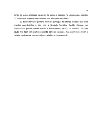 15

centro de todo o processo os alunos da escola e baseado na valorização e resgate
do interesse e empenho dos mesmos nas atividades escolares.
      Eu deixei claro que gostaria muito de participar do referido projeto e que teria
grandes contribuições a dar, pois a Unidade Temática Gestão Escolar, me
proporcionou grande conhecimento e embasamento teórico do assunto. Ela não
soube me dizer com exatidão quando começa o projeto, mas assim que definir a
data irá me informar me dar maiores detalhes sobre o assunto.
 