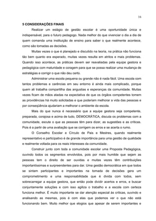 16

5 CONSIDERAÇÕES FINAIS
      Realizar um estágio de gestão escolar é uma oportunidade única e
indispensável, para o futuro pedagogo. Nada melhor do que vivenciar o dia a dia de
quem comanda uma instituição de ensino para saber o que realmente acontece,
como são tomadas as decisões.
      Muitas vezes o que é planejado e discutido na teoria, na prática não funciona
tão bem quanto era esperado, muitas vezes resulta em atritos e mais problemas.
Quando isso acontece, as práticas devem ser reavaliadas pela equipe gestora e
pedagógica com maturidade e coragem para que se possa realizar uma mudança de
estratégias e corrigir o que não deu certo.
      Administrar uma escola pequena ou grande não é nada fácil. Uma escola com
tantos problemas e carências em seu entorno é ainda mais complicado, porque
quem ali trabalha compartilha das angustias e esperanças da comunidade. Muitas
vezes ficam de mãos atadas na expectativa de que os órgãos competentes tomem
as providências há muito solicitadas e que poderiam melhorar a vida das pessoas e
por conseqüência ajudariam a melhorar o ambiente da escola.
      Mais do que nunca é necessário que a equipe gestora seja competente,
preparada, corajosa e acima de tudo, DEMOCRÁTICA, discuta os problemas com a
comunidade, escute o que as pessoas têm para dizer, as sugestões e as críticas.
Pois é a partir de uma avaliação que se corrigem os erros e se acerta o rumo.
      O Conselho Escolar e Círculo de Pais e Mestres, quando realmente
representativo e participativo é de grande importância para uma gestão de qualidade
e realmente voltada para os reais interesses da comunidade.
      Construir junto com toda a comunidade escolar uma Proposta Pedagógica,
ouvindo todos os segmentos envolvidos, pois por mais humilde que sejam as
pessoas tem o direito de ser ouvidas e muitas vezes têm contribuições
importantíssimas e surpreendentes para dar. Uma gestão democrática em que todos
se sintam participantes e importantes na tomada de decisões gera um
comprometimento e uma responsabilidade que é divida com todos, sem
sobrecarregar a equipe gestora, que então pode dividir acertos e erros, e buscar
conjuntamente soluções e com isso agiliza o trabalho e a escola com certeza
funciona melhor. É muito importante se dar atenção especial às críticas, ouvindo e
analisando as mesmas, pois é com elas que podemos ver o que não está
funcionando bem. Muito melhor que elogios que apesar de serem importantes e
 