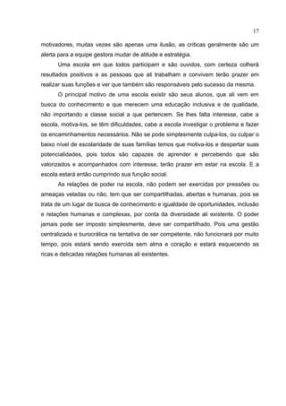 17

motivadores, muitas vezes são apenas uma ilusão, as críticas geralmente são um
alerta para a equipe gestora mudar de atitude e estratégia.
      Uma escola em que todos participam e são ouvidos, com certeza colherá
resultados positivos e as pessoas que ali trabalham e convivem terão prazer em
realizar suas funções e ver que também são responsáveis pelo sucesso da mesma.
      O principal motivo de uma escola existir são seus alunos, que ali vem em
busca do conhecimento e que merecem uma educação inclusiva e de qualidade,
não importando a classe social a que pertencem. Se lhes falta interesse, cabe a
escola, motiva-los, se têm dificuldades, cabe a escola investigar o problema e fazer
os encaminhamentos necessários. Não se pode simplesmente culpa-los, ou culpar o
baixo nível de escolaridade de suas famílias temos que motiva-los e despertar suas
potencialidades, pois todos são capazes de aprender e percebendo que são
valorizados e acompanhados com interesse, terão prazer em estar na escola. E a
escola estará então cumprindo sua função social.
      As relações de poder na escola, não podem ser exercidas por pressões ou
ameaças veladas ou não, tem que ser compartilhadas, abertas e humanas, pois se
trata de um lugar de busca de conhecimento e igualdade de oportunidades, inclusão
e relações humanas e complexas, por conta da diversidade ali existente. O poder
jamais pode ser imposto simplesmente, deve ser compartilhado. Pois uma gestão
centralizada e burocrática na tentativa de ser competente, não funcionará por muito
tempo, pois estará sendo exercida sem alma e coração e estará esquecendo as
ricas e delicadas relações humanas ali existentes.
 