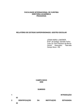 FACULDADE INTERNACIONAL DE CURITIBA
                      DIRETORIA ACADÊMICA
                           PEDAGOGIA




    RELATÓRIO DE ESTÁGIO SUPERVISIONADO: GESTÃO ESCOLAR



                                       JOANA MARLI LANGNER
                                       Profª. de Estágio: Daniele Farfus
                                       Tutor (a): Soní Pacheco de Moura
                                       Centro     Associado:     Tele-sala
                                       Campo Novo - RS




                          CAMPO NOVO
                             2008



                            SUMÁRIO


1                                                         INTRODUÇÃO
    03
2        IDENTIFICAÇÃO      DA        INSTITUIÇÃO           ESTAGIADA
    05
 